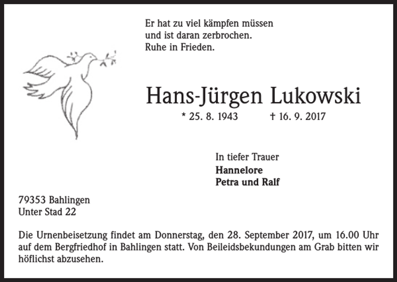 <p>Er hat zu viel kämpfen müssen<br />und ist daran zerbrochen.<br />Ruhe in Frieden.</p><p>Hans-Jürgen Lukowski<br />* 25. 8. 1943 † 16. 9. 2017</p><p>In tiefer Trauer<br />Hannelore<br />Petra und Ralf<br />79353 Bahlingen<br />Unter Stad 22<br />Die Urnenbeisetzung findet am Donnerstag, den 28. September 2017, um 16.00 Uhr<br />auf dem Bergfriedhof in Bahlingen statt. Von Beileidsbekundungen am Grab bitten wir<br />höflichst abzusehen.</p>