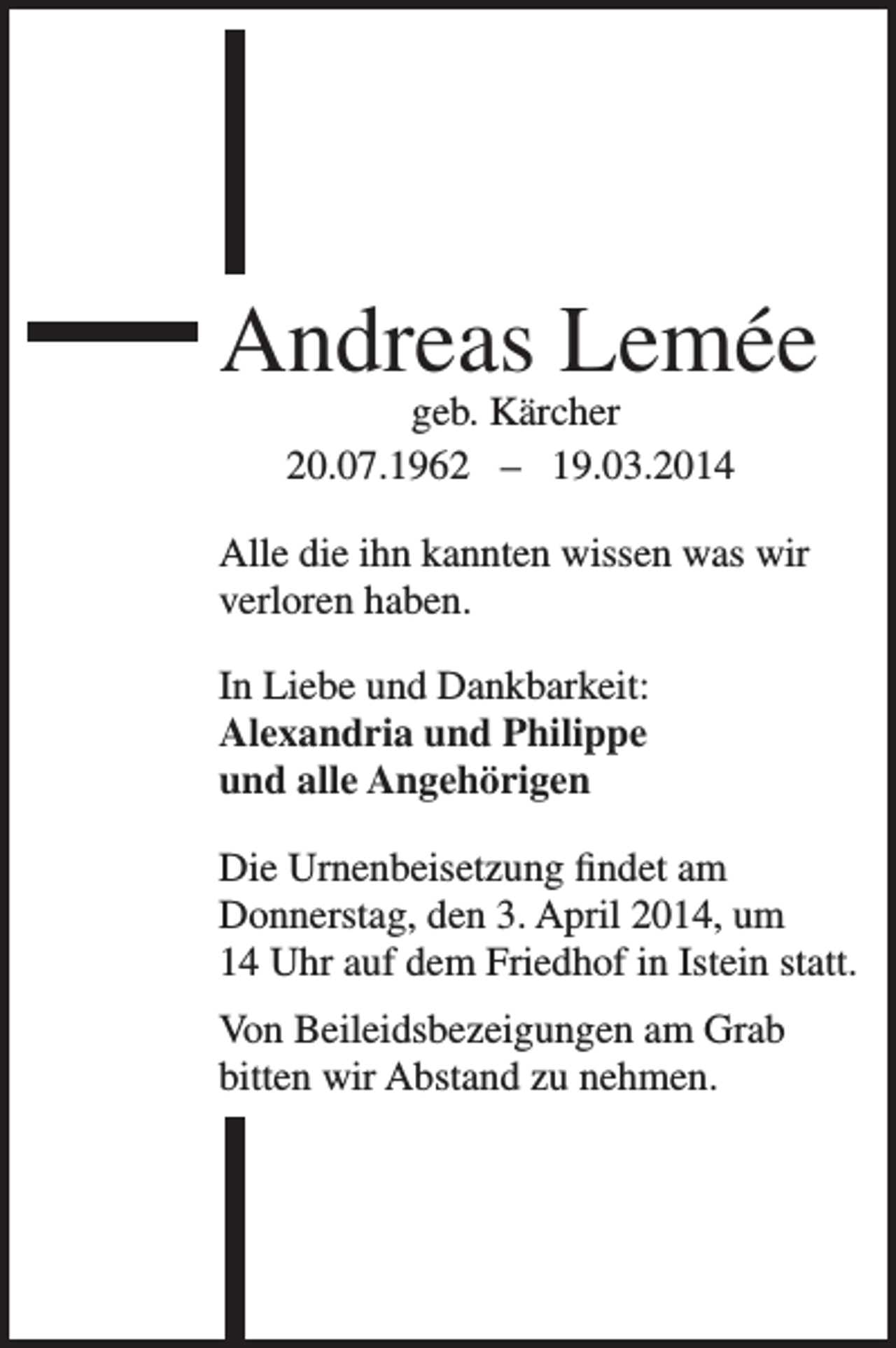 <p>Andreas Lemée<br />geb. Kärcher<br />20.07.1962 – 19.03.2014</p><p>Alle die ihn kannten wissen was wir<br />verloren haben.<br />In Liebe und Dankbarkeit:<br />Alexandria und Philippe<br />und alle Angehörigen<br />Die Urnenbeisetzung findet am<br />Donnerstag, den 3. April 2014, um<br />14 Uhr auf dem Friedhof in Istein statt.<br />Von Beileidsbezeigungen am Grab<br />bitten wir Abstand zu nehmen.</p>