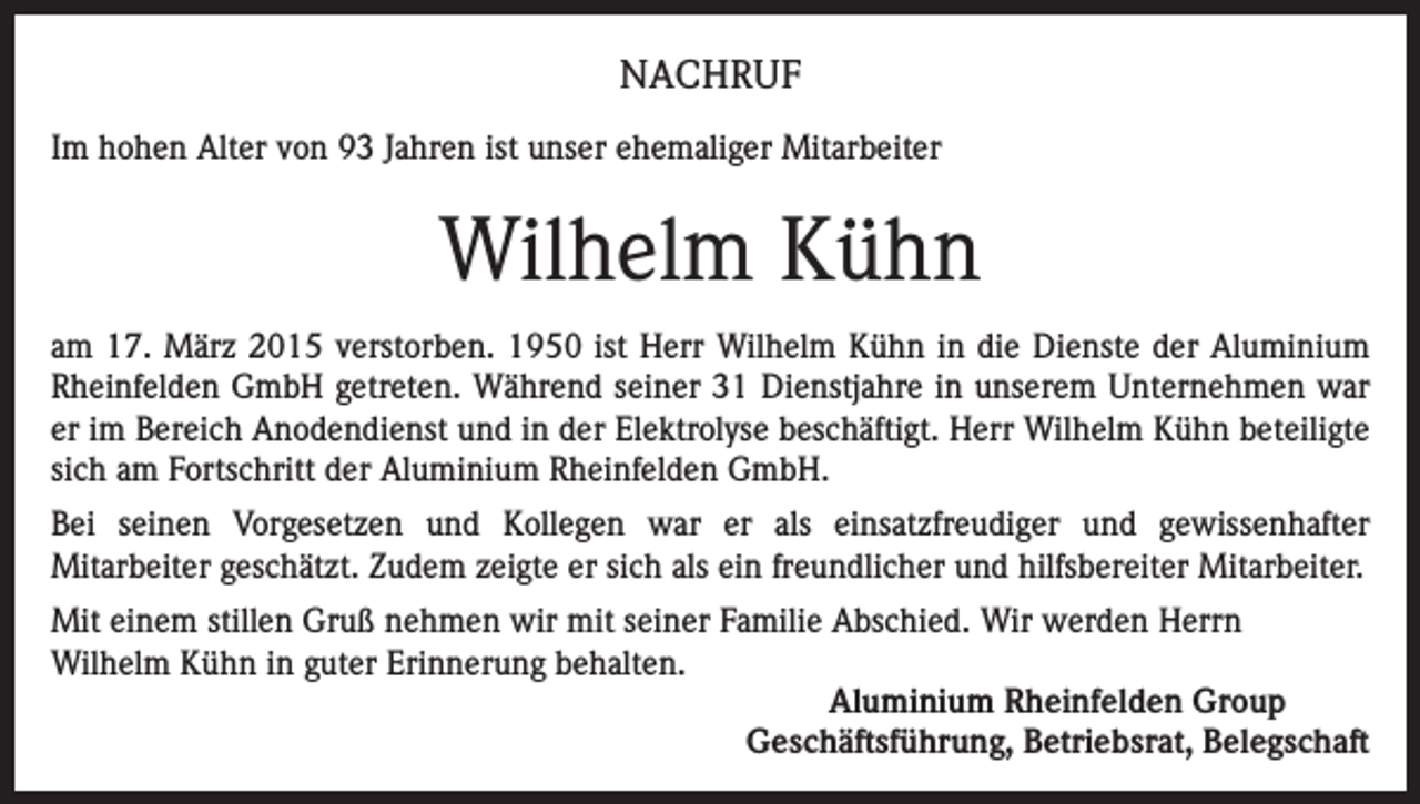 <p>NACHRUF<br />Im hohen Alter von 93 Jahren ist unser ehemaliger Mitarbeiter</p><p>Wilhelm Kühn<br />am 17. März 2015 verstorben. 1950 ist Herr Wilhelm Kühn in die Dienste der Aluminium<br />Rheinfelden GmbH getreten. Während seiner 31 Dienstjahre in unserem Unternehmen war<br />er im Bereich Anodendienst und in der Elektrolyse beschäftigt. Herr Wilhelm Kühn beteiligte<br />sich am Fortschritt der Aluminium Rheinfelden GmbH.<br />Bei seinen Vorgesetzen und Kollegen war er als einsatzfreudiger und gewissenhafter<br />Mitarbeiter geschätzt. Zudem zeigte er sich als ein freundlicher und hilfsbereiter Mitarbeiter.<br />Mit einem stillen Gruß nehmen wir mit seiner Familie Abschied. Wir werden Herrn<br />Wilhelm Kühn in guter Erinnerung behalten.<br />Aluminium Rheinfelden Group<br />Geschäftsführung, Betriebsrat, Belegschaft</p>