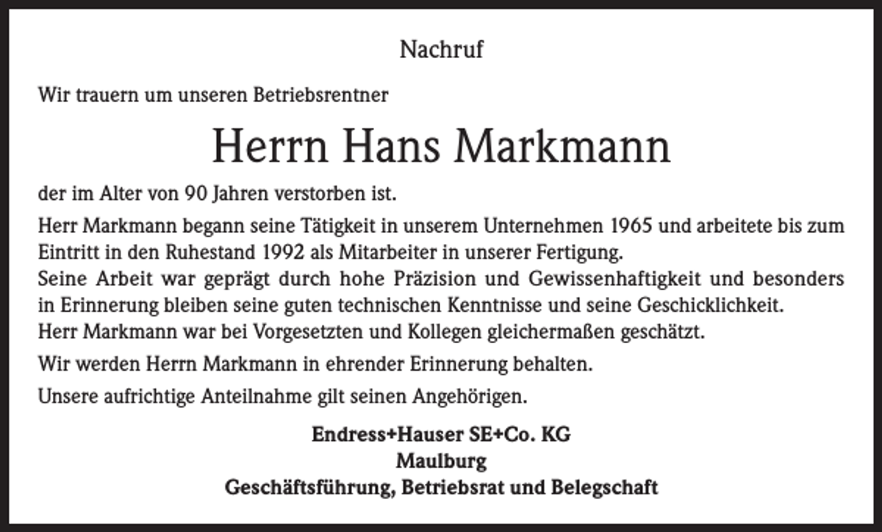 <p>Nachruf<br />Wir trauern um unseren Betriebsrentner</p><p>Herrn Hans Markmann<br />der im Alter von 90 Jahren verstorben ist.<br />Herr Markmann begann seine Tätigkeit in unserem Unternehmen 1965 und arbeitete bis zum<br />Eintritt in den Ruhestand 1992 als Mitarbeiter in unserer Fertigung.<br />Seine Arbeit war geprägt durch hohe Präzision und Gewissenhaftigkeit und besonders<br />in Erinnerung bleiben seine guten technischen Kenntnisse und seine Geschicklichkeit.<br />Herr Markmann war bei Vorgesetzten und Kollegen gleichermaßen geschätzt.<br />Wir werden Herrn Markmann in ehrender Erinnerung behalten.<br />Unsere aufrichtige Anteilnahme gilt seinen Angehörigen.<br />Endress+Hauser SE+Co. KG<br />Maulburg<br />Geschäftsführung, Betriebsrat und Belegschaft</p>