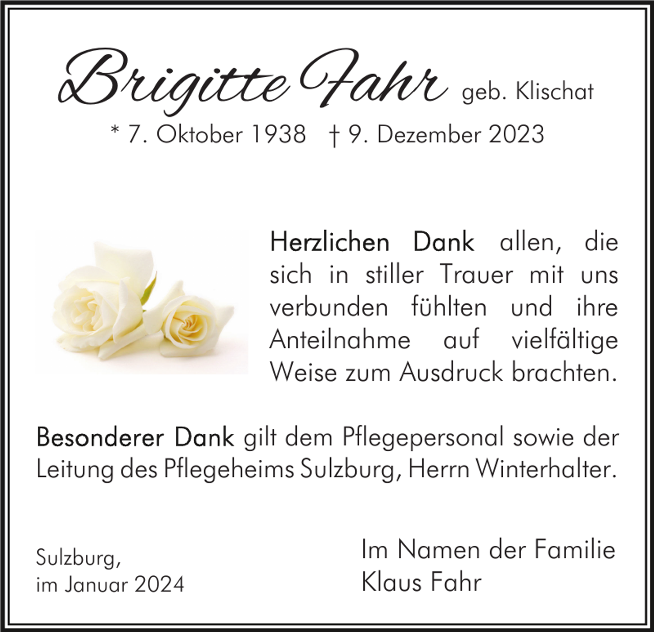 <p>Brigitte Fahr</p><p>geb. Klischat</p><p>* 7. Oktober 1938 † 9. Dezember 2023</p><p>allen, die<br />sich in stiller Trauer mit uns<br />verbunden fühlten und ihre<br />Anteilnahme auf vielfältige<br />Weise zum Ausdruck brachten.<br />gilt dem Pflegepersonal sowie der<br />Leitung des Pflegeheims Sulzburg, Herrn Winterhalter.<br />Sulzburg,<br />im Januar 2024</p><p>Im Namen der Familie<br />Klaus Fahr</p>
