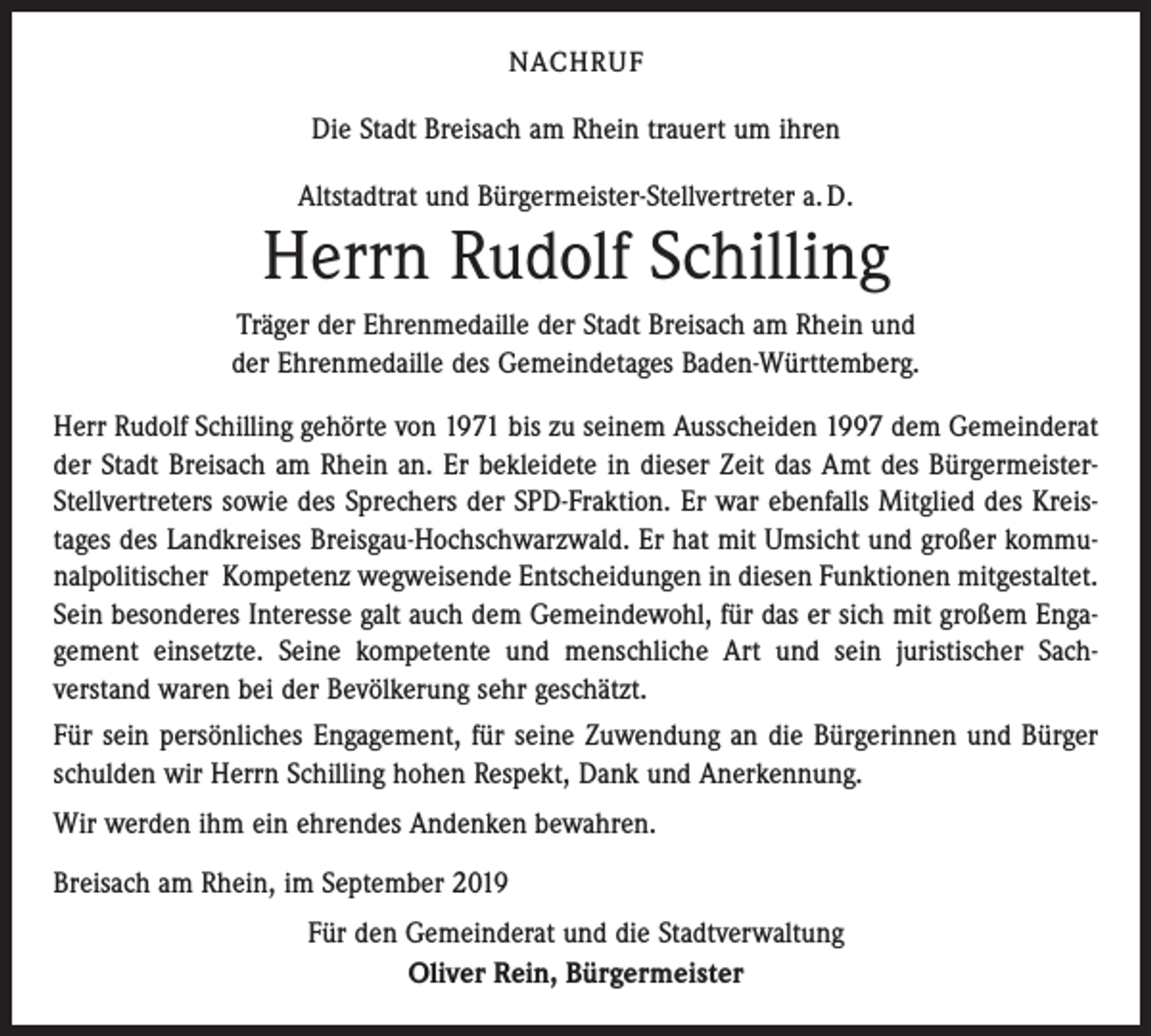 <p>NACHRUF</p><p>Die Stadt Breisach am Rhein trauert um ihren<br />Altstadtrat und Bürgermeister-Stellvertreter a. D.</p><p>Herrn Rudolf Schilling<br />Träger der Ehrenmedaille der Stadt Breisach am Rhein und<br />der Ehrenmedaille des Gemeindetages Baden-Württemberg.<br />Herr Rudolf Schilling gehörte von 1971 bis zu seinem Ausscheiden 1997 dem Gemeinderat<br />der Stadt Breisach am Rhein an. Er bekleidete in dieser Zeit das Amt des BürgermeisterStellvertreters sowie des Sprechers der SPD-Fraktion. Er war ebenfalls Mitglied des Kreistages des Landkreises Breisgau-Hochschwarzwald. Er hat mit Umsicht und großer kommunalpolitischer Kompetenz wegweisende Entscheidungen in diesen Funktionen mitgestaltet.<br />Sein besonderes Interesse galt auch dem Gemeindewohl, für das er sich mit großem Engagement einsetzte. Seine kompetente und menschliche Art und sein juristischer Sachverstand waren bei der Bevölkerung sehr geschätzt.<br />Für sein persönliches Engagement, für seine Zuwendung an die Bürgerinnen und Bürger<br />schulden wir Herrn Schilling hohen Respekt, Dank und Anerkennung.<br />Wir werden ihm ein ehrendes Andenken bewahren.<br />Breisach am Rhein, im September 2019<br />Für den Gemeinderat und die Stadtverwaltung<br />Oliver Rein, Bürgermeister</p>