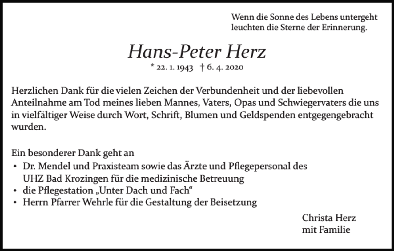 <p>Wenn die Sonne des Lebens untergeht<br />leuchten die Sterne der Erinnerung.</p><p>Hans-Peter Herz<br />* 22. 1. 1943 † 6. 4. 2020</p><p>Herzlichen Dank für die vielen Zeichen der Verbundenheit und der liebevollen<br />Anteilnahme am Tod meines lieben Mannes, Vaters, Opas und Schwiegervaters die uns<br />in vielfältiger Weise durch Wort, Schrift, Blumen und Geldspenden entgegengebracht<br />wurden.<br />Ein besonderer Dank geht an<br />Dr. Mendel und Praxisteam sowie das Ärzte und Pﬂegepersonal des<br />UHZ Bad Krozingen für die medizinische Betreuung<br />die Pﬂegestation „Unter Dach und Fach“<br />Herrn Pfarrer Wehrle für die Gestaltung der Beisetzung<br />Christa Herz<br />mit Familie</p>