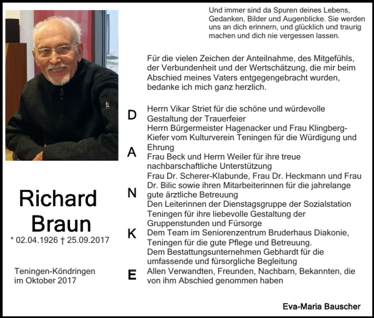 <p>UUnd<br />n d i immer<br />m m er sisind<br />n d dda<br />a SSpuren<br />p u r e n deines<br />d ei n e s Lebens,<br />L e b e n s,<br />GGedanken,<br />e d a n k e n, Bil<br />d er uund<br />n d AAugenblicke.<br />u g e n bli c k e. Sie<br />Si e werden<br />w er d e n<br />Bilder<br />uuns<br />n s aan<br />n di<br />c h eri<br />n n er n, uund<br />n d gl<br />ü c kli c h uund<br />n d trtraurig<br />a uri g<br />dich<br />erinnern,<br />glücklich<br />mmachen<br />a c h e n uund<br />n d didich<br />c h ninie<br />e v vergessen<br />e r g e s s e n llassen.<br />a s s e n.</p><p>F ür didie<br />e vivielen<br />el e n ZZeichen<br />ei c h e n der<br />d er Anteilnahme,<br />A nt eil n a h m e, ddes<br />e s Mitgefühls,<br />M it g ef ü hl s,<br />Für<br />der<br />d er Verbundenheit<br />V er b u n d e n h eit uund<br />n d der<br />d er Wertschätzung,<br />W ert s c h ät z u n g, die<br />di e mir<br />mir beim<br />b ei m<br />A b s c hi e d meines<br />m ei n e s VVaters<br />at er s entgegengebracht<br />e nt g e g e n g e br a c ht wurden,<br />w u r d e n,<br />Abschied<br />b e d a n k e i ich<br />c h mich<br />mi c h gganz<br />a n z herzlich.<br />h er zli c h.<br />bedanke</p><p>* 02.04.1926<br />0 2. 0 4. 1 9 2 6 †† 25.09.2017<br />2 5. 0 9. 2 0 1 7<br />T e ni n g e n- K ö n dri n g e n<br />Teningen-Köndringen<br />iimm Oktober<br />O kt o b er</p><p>Herrn<br />Striet<br />H err n ViVikar<br />k ar Stri<br />et f für<br />ür didie<br />e sschöne<br />c h ö n e uund<br />n d würdevolle<br />w ür d e v o ll e<br />Gestaltung<br />G e st alt u n g dder<br />er TrTrauerfeier<br />a u erf ei er<br />H err n BBürgermeister<br />ür g er m ei st er HHagenacker<br />a g e n a c k er uund<br />n d Frau<br />Fr a u KlingbergKl i n g b er gHerrn<br />Ki ef er vvom<br />o m KKulturverein<br />ult ur v er ei n Teningen<br />T e ni n g e n für<br />f ür die<br />di e Würdigung<br />W ür di g u n g und<br />und<br />Kiefer<br />Ehrung<br />E hr u n g<br />Frau<br />Fr a u Beck<br />B e c k uund<br />n d Herrn<br />H err n Weiler<br />W eil er ffür<br />ür i ihre<br />hr e trtreue<br />eue<br />n a c h b ar s c h aftli c h e Unterstützung<br />U nt er st üt z u n g<br />nachbarschaftliche<br />Frau<br />Fr a u Dr.<br />Dr. Scherer-Klabunde,<br />S c h er er- Kl a b u n d e, Frau<br />Fr a u Dr.<br />Dr. Heckmann<br />H e c k m a n n uund<br />n d Frau<br />Fr a u<br />Dr.<br />Bilic<br />Dr. Bili<br />c ssowie<br />o wi e i ihren<br />hr e n Mitarbeiterinnen<br />Mi t ar b eit eri n n e n ffür<br />ür die<br />di e jjahrelange<br />ahr el a n g e<br />g ut e är<br />ztli c h e Betreuung<br />B etr e u u n g<br />gute<br />ärztliche<br />D e n LLeiterinnen<br />eit eri n n e n dder<br />er Di<br />e n st a g s gr u p p e dder<br />er Sozialstation<br />S o zi a l st ati o n<br />Den<br />Dienstagsgruppe<br />T e ni n g e n f für<br />ür i ihre<br />hr e liliebevolle<br />e b e v oll e Gestaltung<br />G e st alt u n g dder<br />er<br />Teningen<br />Gruppenstunden<br />Gr u p p e n st u n d e n uund<br />n d FFürsorge<br />ür s or g e<br />D e m TTeam<br />e a m i im<br />m SSeniorenzentrum<br />e ni or e n z e ntr u m Bruderhaus<br />Br u d er h a u s Diakonie,<br />D i a k o ni e,<br />Dem<br />Teningen<br />T e ni n g e n f für<br />ür didie<br />e ggute<br />ut e Pflege<br />P fl e g e und<br />u n d Betreuung.<br />B etr e u u n g.<br />D e m BBestattungsunternehmen<br />e st att u n g s u nt er n e h m e n Gebhardt<br />G e b h ar dt ffür<br />ür di<br />e<br />Dem<br />die<br />umfassende<br />u mf a s s e n d e uund<br />n d ffürsorgliche<br />ür s or gli c h e Begleitung<br />B e gl eit u n g<br />Allen<br />Freunden,<br />die<br />All e n VVerwandten,<br />er w a n dt e n, Fr<br />e u n d e n, Nachbarn,<br />N a c h b ar n, Bekannten,<br />B e k a n nt e n, di<br />e<br />von<br />v o n iihm<br />h m Abschied<br />A b s c hi e d genommen<br />g e n o m m e n hhaben<br />aben</p>