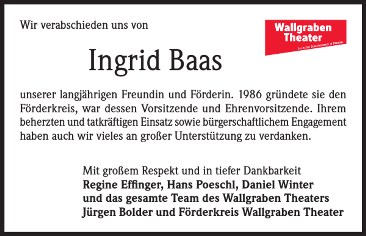 <p>Wir verabschieden uns von</p><p>Ingrid Baas<br />unserer langjährigen Freundin und Förderin. 1986 gründete sie den<br />Förderkreis, war dessen Vorsitzende und Ehrenvorsitzende. Ihrem<br />beherzten und tatkräftigen Einsatz sowie bürgerschaftlichem Engagement<br />haben auch wir vieles an großer Unterstützung zu verdanken.<br />Mit großem Respekt und in tiefer Dankbarkeit<br />Regine Effinger, Hans Poeschl, Daniel Winter<br />und das gesamte Team des Wallgraben Theaters<br />Jürgen Bolder und Förderkreis Wallgraben Theater</p>