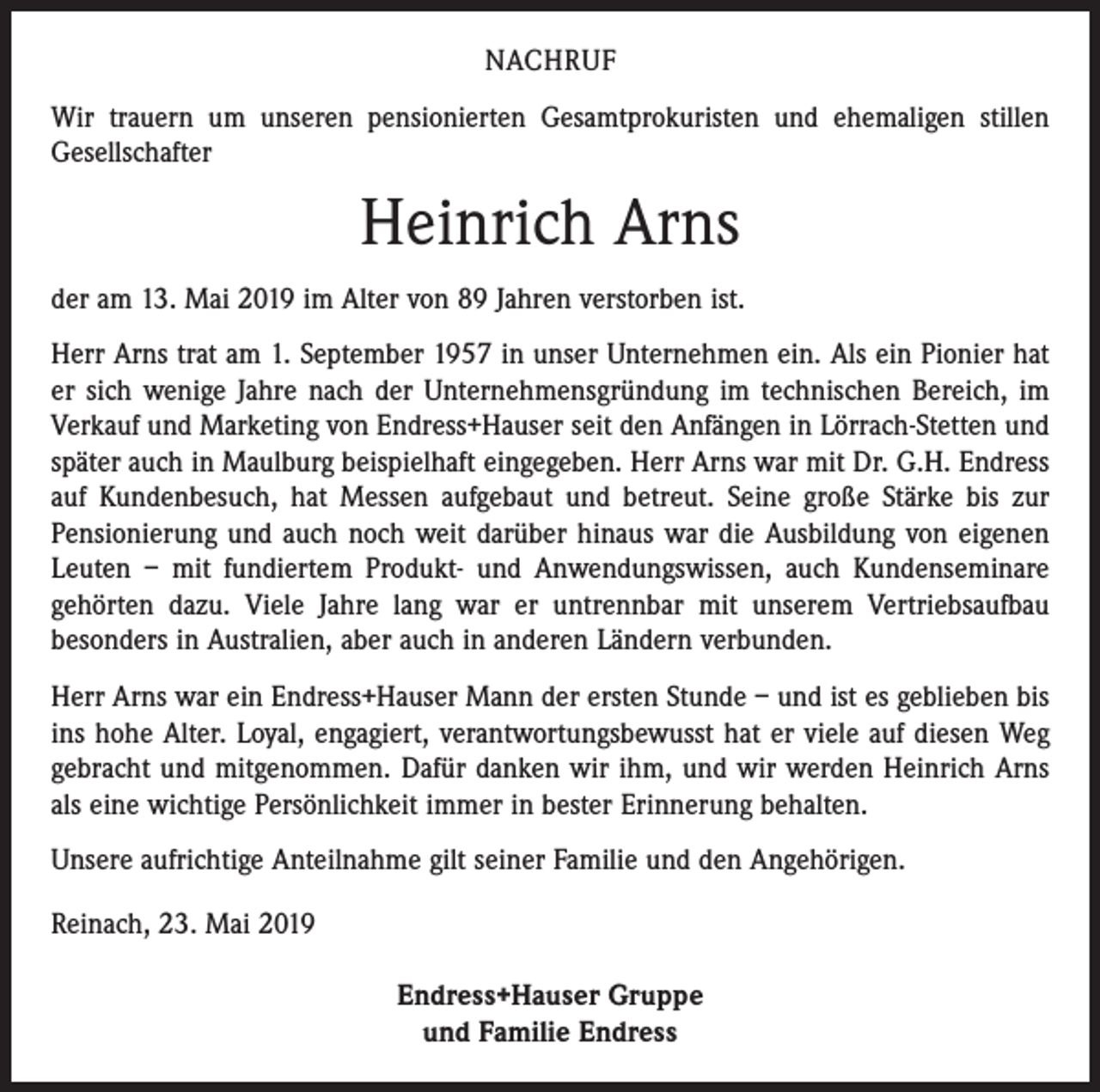 <p>NACHRUF<br />Wir trauern um unseren pensionierten Gesamtprokuristen und ehemaligen stillen<br />Gesellschafter</p><p>Heinrich Arns<br />der am 13. Mai 2019 im Alter von 89 Jahren verstorben ist.<br />Herr Arns trat am 1. September 1957 in unser Unternehmen ein. Als ein Pionier hat<br />er sich wenige Jahre nach der Unternehmensgründung im technischen Bereich, im<br />Verkauf und Marketing von Endress+Hauser seit den Anfängen in Lörrach-Stetten und<br />später auch in Maulburg beispielhaft eingegeben. Herr Arns war mit Dr. G.H. Endress<br />auf Kundenbesuch, hat Messen aufgebaut und betreut. Seine große Stärke bis zur<br />­Pensionierung und auch noch weit darüber hinaus war die Ausbildung von eigenen<br />Leuten – mit fundiertem Produkt- und Anwendungswissen, auch Kundenseminare<br />gehörten dazu. Viele Jahre lang war er untrennbar mit unserem Vertriebsaufbau<br />­besonders in Australien, aber auch in anderen Ländern verbunden.<br />Herr Arns war ein Endress+Hauser Mann der ersten Stunde – und ist es geblieben bis<br />ins hohe Alter. Loyal, engagiert, verantwortungsbewusst hat er viele auf diesen Weg<br />gebracht und mitgenommen. Dafür danken wir ihm, und wir werden Heinrich Arns<br />als eine wichtige Persönlichkeit immer in bester Erinnerung behalten.<br />Unsere aufrichtige Anteilnahme gilt seiner Familie und den Angehörigen.<br />Reinach, 23. Mai 2019<br />Endress+Hauser Gruppe<br />und Familie Endress</p>