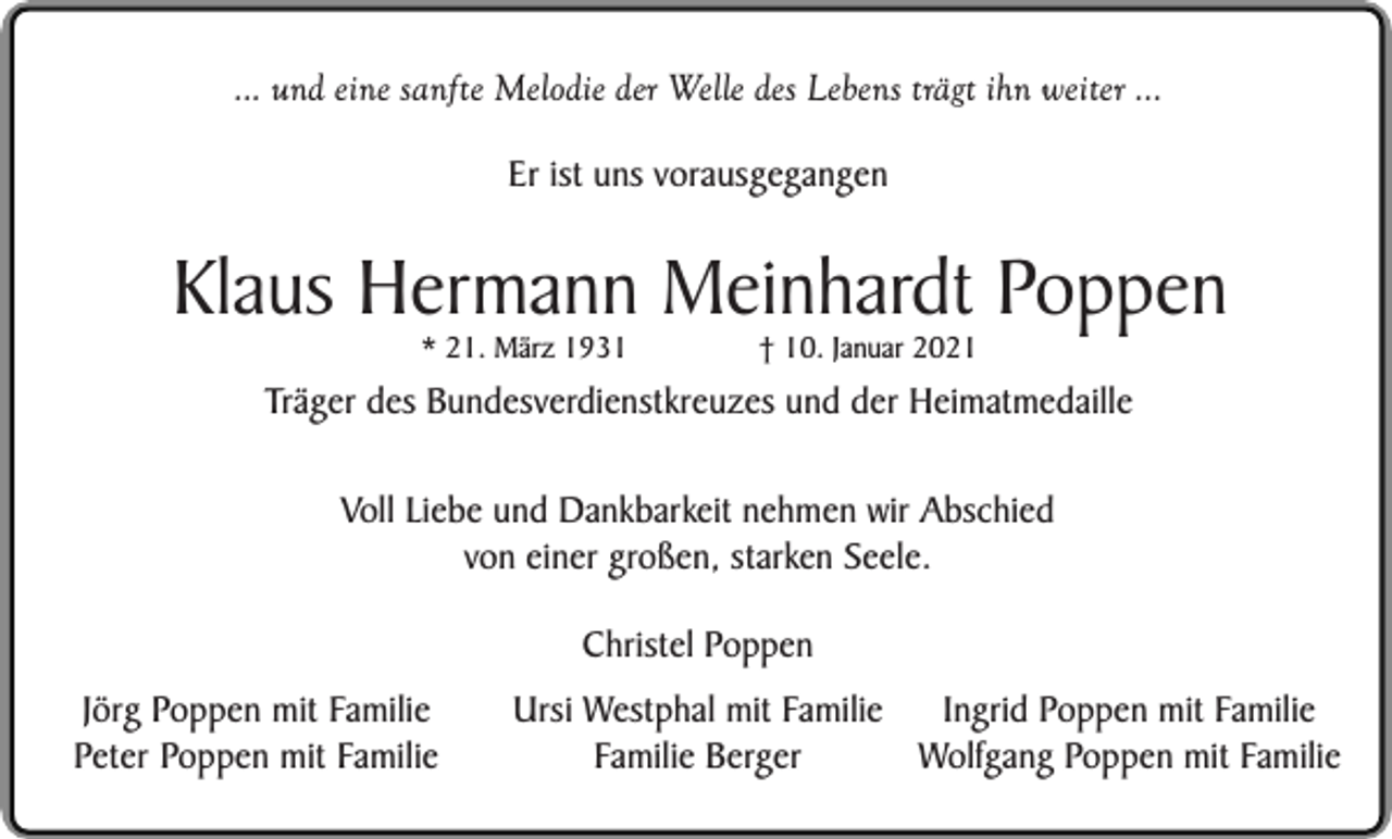 <p>... und eine sanfte Melodie der Welle des Lebens trägt ihn weiter ...<br />Er ist uns vorausgegangen</p><p>Klaus Hermann Meinhardt Poppen<br />* 21. März 1931</p><p>† 10. Januar 2021</p><p>Träger des Bundesverdienstkreuzes und der Heimatmedaille<br />Voll Liebe und Dankbarkeit nehmen wir Abschied<br />von einer großen, starken Seele.<br />Christel Poppen<br />Jörg Poppen mit Familie<br />Peter Poppen mit Familie</p><p>Ingrid Poppen mit Familie<br />Ursi Westphal mit Familie<br />Wolfgang Poppen mit Familie<br />Familie Berger</p>