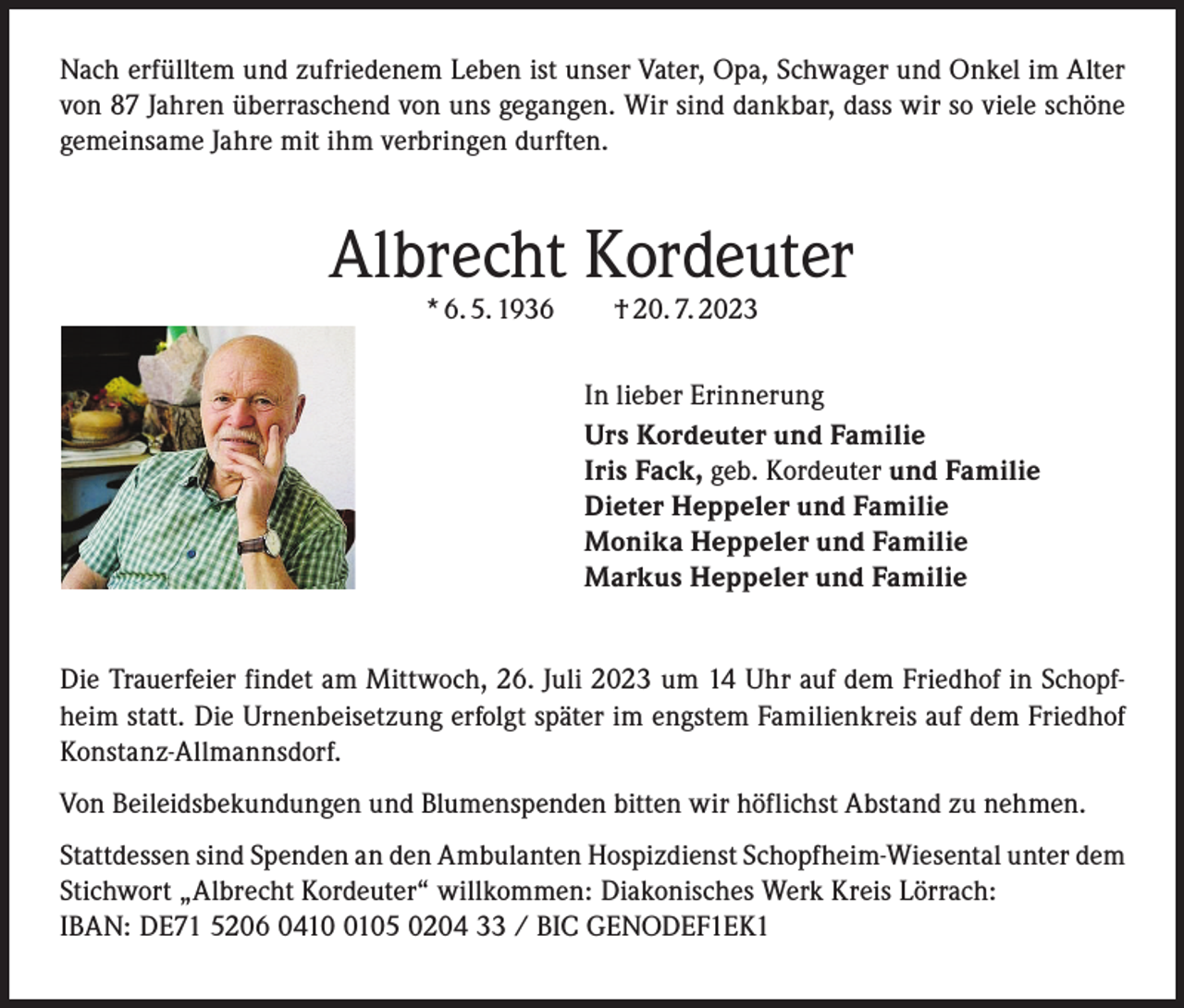 <p>Nach erfülltem und zufriedenem Leben ist unser Vater, Opa, Schwager und Onkel im Alter<br />von 87 Jahren überraschend von uns gegangen. Wir sind dankbar, dass wir so viele schöne<br />gemeinsame Jahre mit ihm verbringen durften.</p><p>Albrecht Kordeuter<br />* 6. 5. 1936 † 20. 7. 2023</p><p>In lieber Erinnerung<br />Urs Kordeuter und Familie<br />Iris Fack, geb. Kordeuter und Familie<br />Dieter Heppeler und Familie<br />Monika Heppeler und Familie<br />Markus Heppeler und Familie<br />Die Trauerfeier findet am Mittwoch, 26. Juli 2023 um 14 Uhr auf dem Friedhof in Schopfheim statt. Die Urnenbeisetzung erfolgt später im engstem Familienkreis auf dem Friedhof<br />Konstanz-Allmannsdorf.<br />Von Beileidsbekundungen und Blumenspenden bitten wir höflichst Abstand zu nehmen.<br />Stattdessen sind Spenden an den Ambulanten Hospizdienst Schopfheim-Wiesental unter dem<br />Stichwort „Albrecht Kordeuter“ willkommen: Diakonisches Werk Kreis Lörrach:<br />IBAN: DE71 5206 041105 0204 33 / BIC GENODEF1EK1</p>