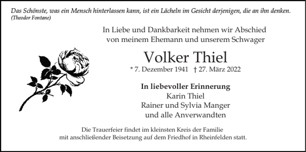 <p>Das Schönste, was ein Mensch hinterlassen kann, ist ein Lächeln im Gesicht derjenigen, die an ihn denken.<br />(Theodor Fontane)</p><p>In Liebe und Dankbarkeit nehmen wir Abschied<br />von meinem Ehemann und unserem Schwager</p><p>Volker Thiel</p><p>* 7. Dezember 1941 † 27. März 2022</p><p>In liebevoller Erinnerung<br />Karin Thiel<br />Rainer und Sylvia Manger<br />und alle Anverwandten<br />Die Trauerfeier findet im kleinsten Kreis der Familie<br />mit anschließender Beisetzung auf dem Friedhof in Rheinfelden statt.</p>