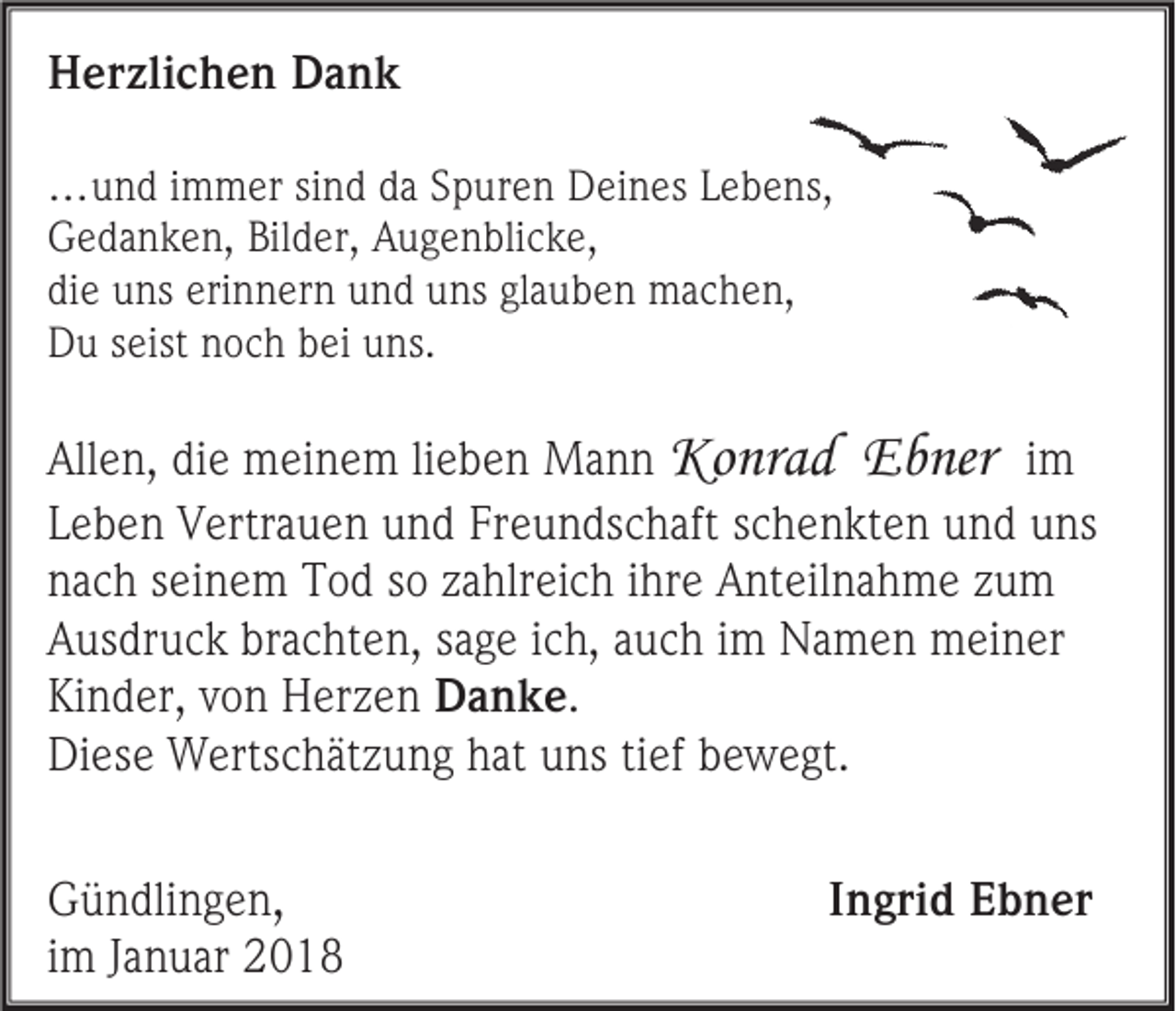 <p>HHerzlichen<br />er zli c h e n DDank<br />ank<br />… u n d i immer<br />…und<br />m m er si sind<br />n d d adaS pSpuren<br />ur e n D Deines<br />ei n es L eLebens,<br />b e ns,<br />GGedanken,<br />e d a n k e n, Bil<br />Bilder,<br />d er, AAugenblicke,<br />u g e n bli c k e,<br />diee uns<br />di<br />u ns eri<br />erinnern<br />n n er n und<br />u n d uns<br />u ns glglauben<br />a u b e n machen,<br />m a c h e n,<br />DDu<br />u sseist<br />eist nnoch<br />o c h bbei<br />ei uuns.<br />ns.</p><p>All e n, didie<br />Allen,<br />e meinem<br />m ei n e m li<br />lieben<br />e b e n Mann<br />Ma n n Ko<br />Konrad<br />n r a d EEbner<br />b ner iimm<br />LLeben<br />e b e n Vertrauen<br />V ertr a u e n und<br />u n d Freundschaft<br />Fr e u n ds c h aft sschenkten<br />c h e n kt e n und<br />u n d uns<br />u ns<br />nnach<br />a c h sseinem<br />ei n e m Tod<br />T o d ssoo zzahlreich<br />a hlr ei c h iihre<br />hr e Anteilnahme<br />A nt eil n a h m e zzum<br />u m<br />AAusdruck<br />us dr u c k br<br />brachten,<br />a c ht e n, ssage<br />a g e iich,<br />c h, auch<br />a u c h iimm Namen<br />N a m e n meiner<br />m ei n er<br />Kinder,<br />Ki<br />n d er, vvon<br />o n Herzen<br />H er z e n DDanke.<br />a nke .<br />Diese<br />Di<br />es e Wertschätzung<br />W erts c h ät z u n g hhat<br />at uuns<br />ns titief<br />ef bbewegt.<br />e w e gt.<br />G ü n dli n g e n ,<br />Gündlingen<br />iimm Januar<br />J a n u ar</p><p>IIngrid<br />n gri d Ebner<br />E b n er</p>