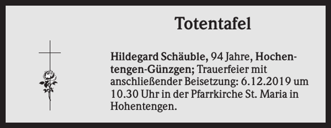 <p>Totentafel<br />Hildegard Schäuble, 94 Jahre, Hochentengen-Günzgen; Trauerfeier mit<br />anschließender Beisetzung: 6.12.2019 um<br />10.30 Uhr in der Pfarrkirche St. Maria in<br />Hohentengen.</p>