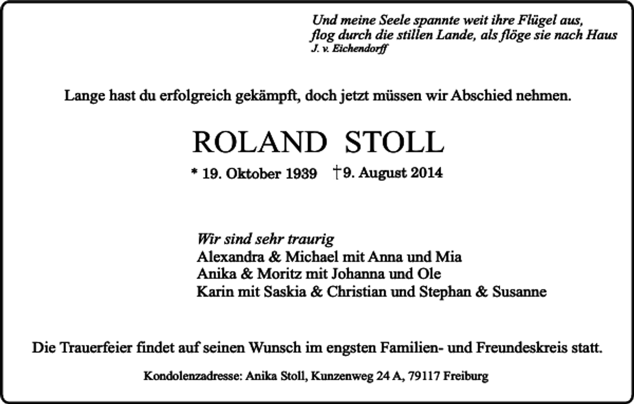 <p>Und meine Seele spannte weit ihre Flügel aus,<br />flog durch die stillen Lande, als flöge sie nach Haus</p><p>J. v. Eichendorff</p><p>Lange hast du erfolgreich gekämpft, doch jetzt müssen wir Abschied nehmen.</p><p>ROLAND STOLL</p><p>* 19. Oktober 193. August 2014</p><p>Wir sind sehr traurig<br />Alexandra &amp; Michael mit Anna und Mia<br />Anika &amp; Moritz mit Johanna und Ole<br />Karin mit Saskia &amp; Christian und Stephan &amp; Susanne<br />Die Trauerfeier findet auf seinen Wunsch im engsten Familien- und Freundeskreis statt.<br />Kondolenzadresse: Anika Stoll, Kunzenweg 24 A, 79117 Freiburg</p>