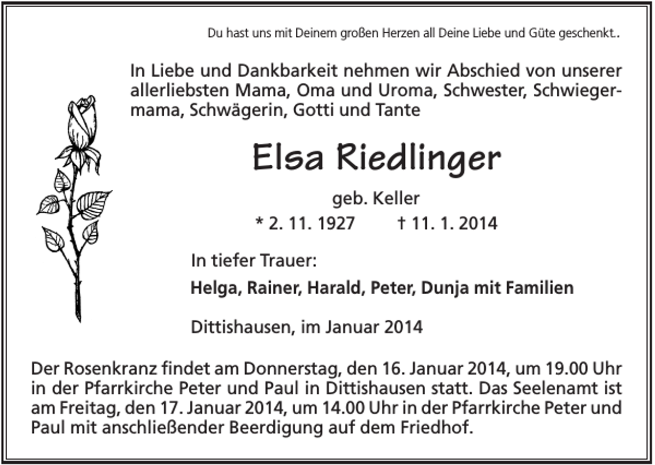 <p>Du hast uns mit Deinem großen Herzen all Deine Liebe und Güte geschenkt..</p><p>In Liebe und Dankbarkeit nehmen wir Abschied von unserer<br />allerliebsten Mama, Oma und Uroma, Schwester, Schwiegermama, Schwägerin, Gotti und Tante</p><p>Elsa Riedlinger<br />geb. Keller<br />* 2. 11. 1927<br />† 11. 1. 2014<br />In tiefer Trauer:<br />Helga, Rainer, Harald, Peter, Dunja mit Familien<br />Dittishausen, im Januar 2014<br />Der Rosenkranz findet am Donnerstag, den 16. Januar 2014, um 19.00 Uhr<br />in der Pfarrkirche Peter und Paul in Dittishausen statt. Das Seelenamt ist<br />am Freitag, den 17. Januar 2014, um 14.00 Uhr in der Pfarrkirche Peter und<br />Paul mit anschließender Beerdigung auf dem Friedhof.</p>