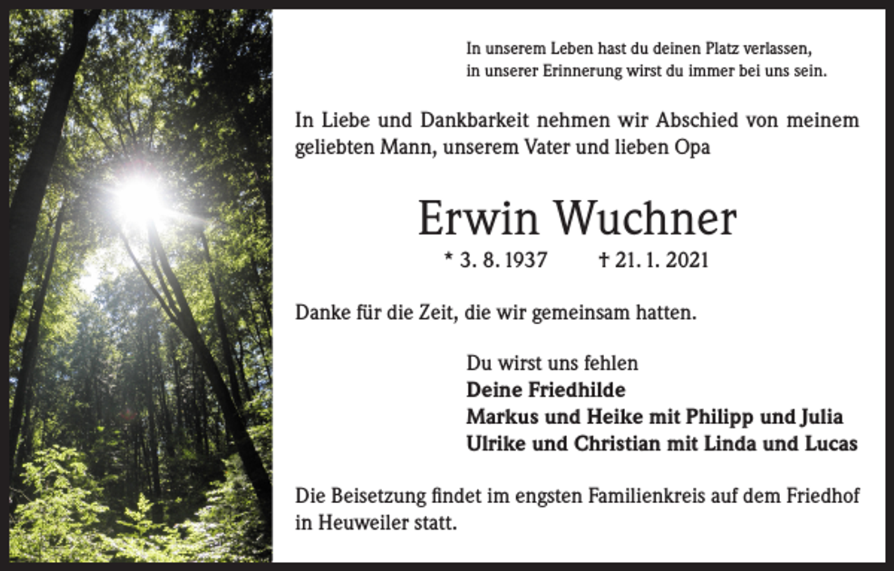 <p>In unserem Leben hast du deinen Platz verlassen,<br />in unserer Erinnerung wirst du immer bei uns sein.</p><p>In Liebe und Dankbarkeit nehmen wir Abschied von meinem<br />geliebten Mann, unserem Vater und lieben Opa</p><p>Erwin Wuchner<br />* 3. 8. 1937</p><p>† 21. 1. 2021</p><p>Danke für die Zeit, die wir gemeinsam hatten.<br />Du wirst uns fehlen<br />Deine Friedhilde<br />Markus und Heike mit Philipp und Julia<br />Ulrike und Christian mit Linda und Lucas<br />Die Beisetzung findet im engsten Familienkreis auf dem Friedhof<br />in Heuweiler statt.</p>