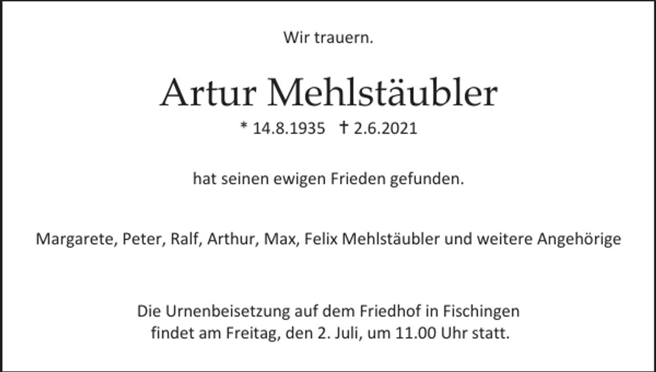 <p>Wir trauern.</p><p>Artur Mehlstäubler<br />* 14.8.1935  2.6.2021<br />hat seinen ewigen Frieden gefunden.<br />Margarete, Peter, Ralf, Arthur, Max, Felix Mehlstäubler und weitere Angehörige</p><p>Die Urnenbeisetzung auf dem Friedhof in Fischingen<br />findet am Freitag, den 2. Juli, um 11.00 Uhr statt.</p>