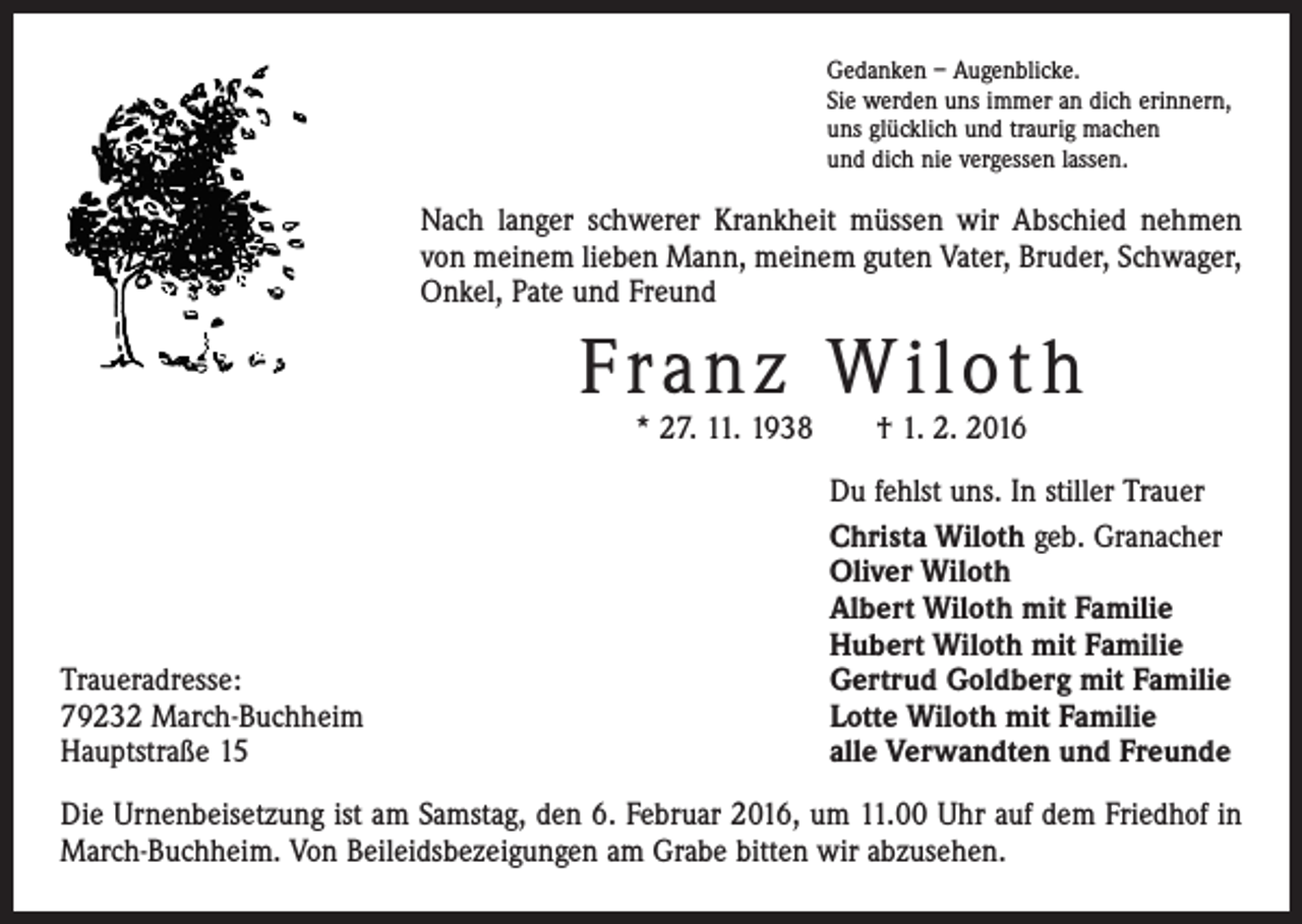<p>Gedanken – Augenblicke.<br />Sie werden uns immer an dich erinnern,<br />uns glücklich und traurig machen<br />und dich nie vergessen lassen.</p><p>Nach langer schwerer Krankheit müssen wir Abschied nehmen<br />von meinem lieben Mann, meinem guten Vater, Bruder, Schwager,<br />Onkel, Pate und Freund</p><p>Fra n z Wi l o t h<br />* 27. 11. 1938 † 1. 2. 2016</p><p>Traueradresse:<br />79232 March-Buchheim<br />Hauptstraße 15</p><p>Du fehlst uns. In stiller Trauer<br />Christa Wiloth geb. Granacher<br />Oliver Wiloth<br />Albert Wiloth mit Familie<br />Hubert Wiloth mit Familie<br />Gertrud Goldberg mit Familie<br />Lotte Wiloth mit Familie<br />alle Verwandten und Freunde</p><p>Die Urnenbeisetzung ist am Samstag, den 6. Februar 2016, um 11.00 Uhr auf dem Friedhof in<br />March-Buchheim. Von Beileidsbezeigungen am Grabe bitten wir abzusehen.</p>