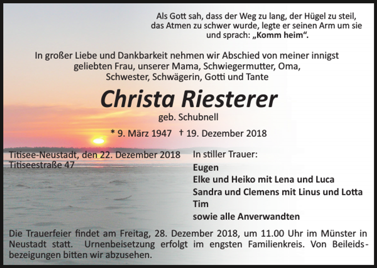 <p>Als Go� sah, dass der Weg zu lang, der Hügel zu steil,<br />das Atmen zu schwer wurde, legte er seinen Arm um sie<br />und sprach: „Komm heim“.</p><p>In großer Liebe und Dankbarkeit nehmen wir Abschied von meiner innigst<br />geliebten Frau, unserer Mama, Schwiegermu�er, Oma,<br />Schwester, Schwägerin, Go� und Tante</p><p>Christa Riesterer<br />geb. Schubnell<br />* 9. März 1947 † 19. Dezember 2018<br />Ti�see­Neustadt, den 22. Dezember 2018<br />Ti�seestraße 47</p><p>In s�ller Trauer:<br />Eugen<br />Elke und Heiko mit Lena und Luca<br />Sandra und Clemens mit Linus und Lo�a<br />Tim<br />sowie alle Anverwandten</p><p>Die Trauerfeier ﬁndet am Freitag, 28. Dezember 2018, um 11.00 Uhr im Münster in<br />Neustadt sta�. Urnenbeisetzung erfolgt im engsten Familienkreis. Von Beileids­<br />bezeigungen bi�en wir abzusehen.</p>