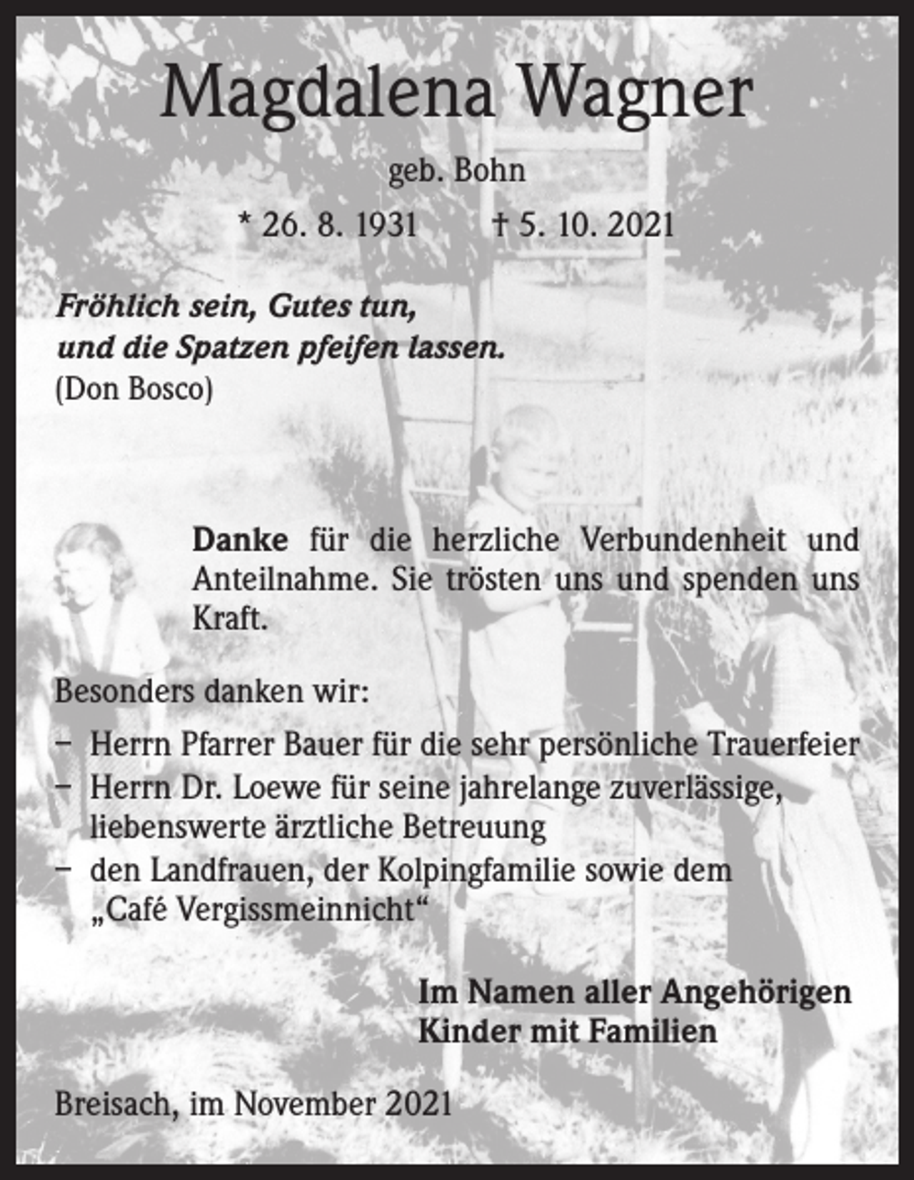 <p>Magdalena Wagner<br />geb. Bohn<br />* 26. 8. 1931 † 5. 10. 2021<br />Fröhlich sein, Gutes tun,<br />und die Spatzen pfeifen lassen.<br />(Don Bosco)</p><p>Danke für die herzliche Verbundenheit und<br />Anteilnahme. Sie trösten uns und spenden uns<br />Kraft.<br />Besonders danken wir:<br />– Herrn Pfarrer Bauer für die sehr persönliche ­Trauerfeier<br />– Herrn Dr. Loewe für seine jahrelange zuverlässige,<br />liebenswerte ärztliche Betreuung<br />– den Landfrauen, der Kolpingfamilie sowie dem<br />„Café Vergissmeinnicht“<br />I m Namen aller Angehörigen<br />Kinder mit Familien<br />Breisach, im November 2021</p>