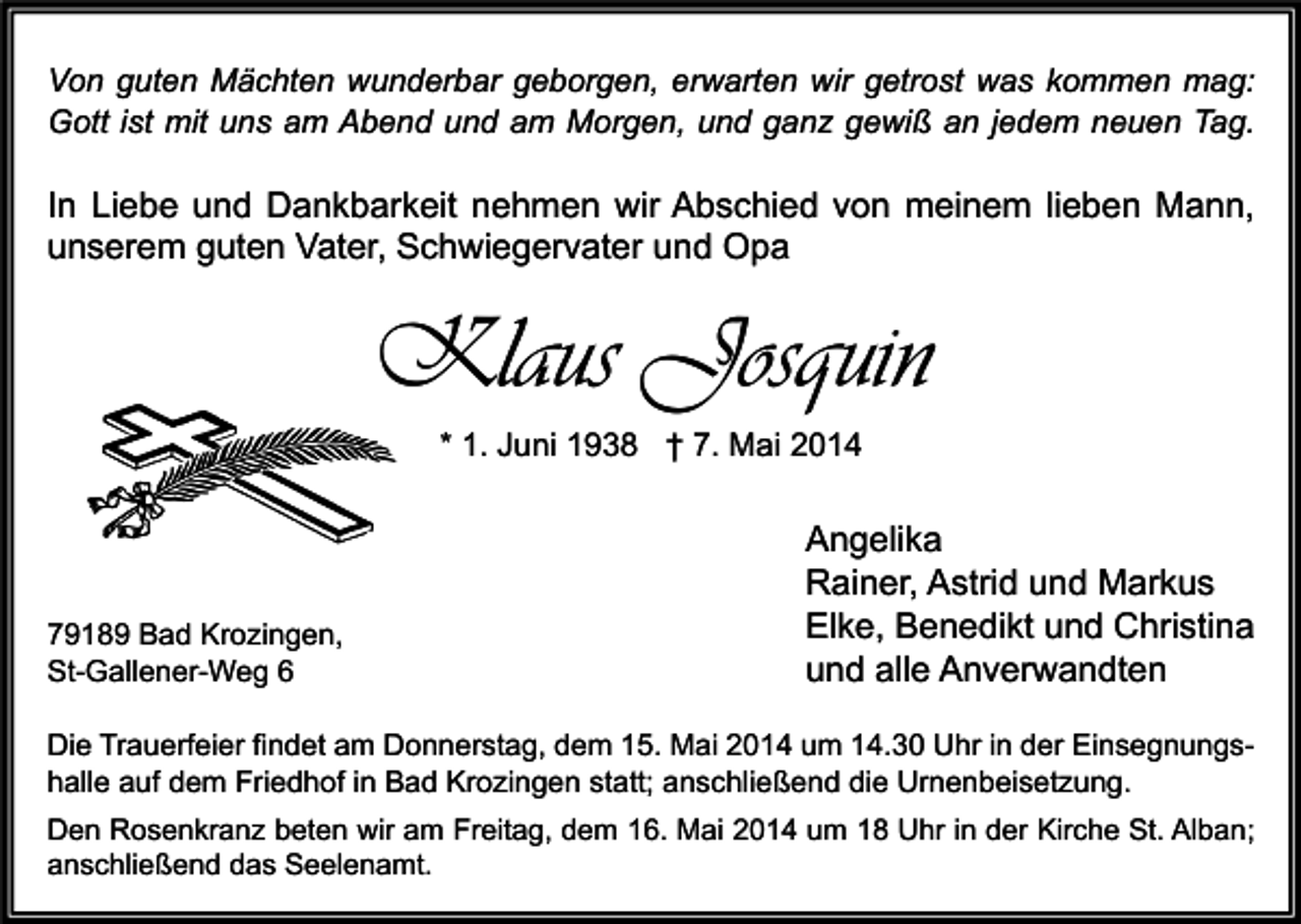 <p>Von guten Mächten wunderbar geborgen, erwarten wir getrost was kommen mag:<br />Gott ist mit uns am Abend und am Morgen, und ganz gewiß an jedem neuen Tag.</p><p>In Liebe und Dankbarkeit nehmen wir Abschied von meinem lieben Mann,<br />unserem guten Vater, Schwiegervater und Opa</p><p>Klaus Josquin<br />* 1. Juni 1938 † 7. Mai 2014</p><p>79189 Bad Krozingen,<br />St-Gallener-Weg 6</p><p>Angelika<br />Rainer, Astrid und Markus<br />Elke, Benedikt und Christina<br />und alle Anverwandten</p><p>Die Trauerfeier findet am Donnerstag, dem 15. Mai 2014 um 14.30 Uhr in der Einsegnungshalle auf dem Friedhof in Bad Krozingen statt; anschließend die Urnenbeisetzung.<br />Den Rosenkranz beten wir am Freitag, dem 16. Mai 2014 um 18 Uhr in der Kirche St. Alban;<br />anschließend das Seelenamt.</p>