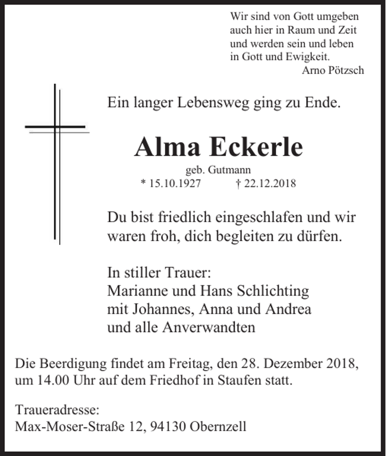 <p>Wir sind von Gott umgeben<br />auch hier in Raum und Zeit<br />und werden sein und leben<br />in Gott und Ewigkeit.<br />Arno Pötzsch</p><p>Ein langer Lebensweg ging zu Ende.</p><p>Alma Eckerle<br />geb. Gutmann<br />* 15.10.1927<br />† 22.12.2018</p><p>Du bist friedlich eingeschlafen und wir<br />waren froh, dich begleiten zu dürfen.<br />In stiller Trauer:<br />Marianne und Hans Schlichting<br />mit Johannes, Anna und Andrea<br />und alle Anverwandten<br />Die Beerdigung findet am Freitag, den 28. Dezember 2018,<br />um 14.00 Uhr auf dem Friedhof in Staufen statt.<br />Traueradresse:<br />Max-Moser-Straße 12, 94130 Obernzell</p>