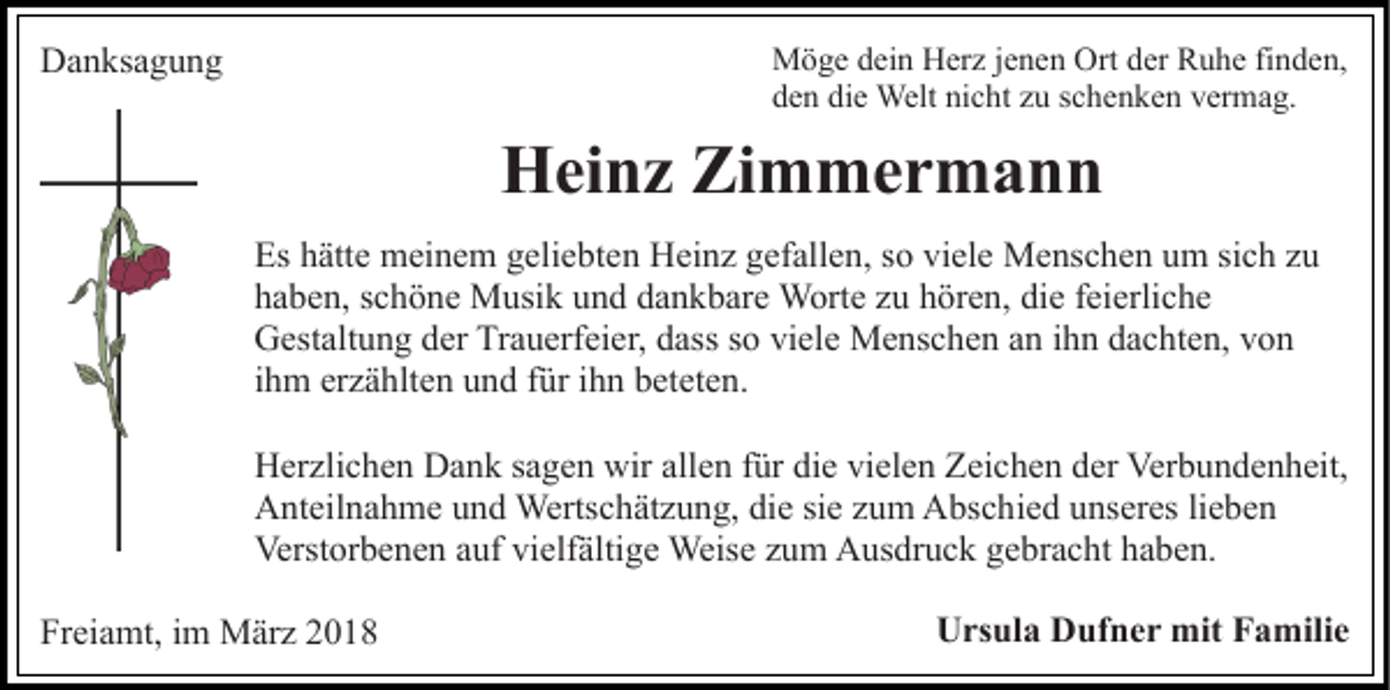 <p>DDanksagung<br />a n ks a g u n g</p><p>M ö g e d dein<br />ei n HHerz<br />er z j ejenen<br />n e n OrOrtt der<br />d er Ruhe<br />R u h e finden,<br />fi n d e n,<br />Möge<br />den<br />die<br />nicht<br />d e n di<br />e Welt<br />Welt ni<br />c ht zzu<br />u sschenken<br />c h e n k e n vermag.<br />v er m a g.</p><p>HHeinz<br />ei n z ZiZimmermann<br />m mer m a n n<br />Es<br />ätt e meinem<br />m ei n e m ggeliebten<br />eli e bt e n Heinz<br />H ei n z ggefallen,<br />ef all e n, sso<br />o vi<br />el e Menschen<br />M e ns c h e n um<br />u m sich<br />si c h zu<br />zu<br />Es hhätte<br />viele<br />hhaben,<br />a b e n, sschöne<br />c h ö n e Musik<br />M usi k uund<br />n d dankbare<br />d a n k b ar e Worte<br />W ort e zu<br />z u hören,<br />h ör e n, die<br />di e feierliche<br />f ei erli c h e<br />Gestaltung<br />G est alt u n g dder<br />er TrTrauerfeier,<br />a u erf ei e r, dass<br />d ass so<br />s o viele<br />vi el e Menschen<br />M e ns c h e n an<br />a n ihn<br />i h n dachten,<br />d a c ht e n, von<br />von<br />iihm<br />h m erzählten<br />er z ä hlt e n und<br />u n d für<br />f ür iihn<br />h n beteten.<br />b et et e n.<br />HHerzlichen<br />er zli c h e n DDank<br />a n k s sagen<br />a g e n wwir<br />ir allen<br />all e n für<br />f ür die<br />di e vielen<br />vi el e n Zeichen<br />Z ei ch e n dder<br />er Verbundenheit,<br />Ver b u n d e n h eit,<br />AAnteilnahme<br />nt eil n a h m e uund<br />n d Wertschätzung,<br />Werts c h ät z u n g, die<br />di e si<br />u m Abschied<br />A bs c h i e d unseres<br />u ns er es li<br />e be n<br />siee zzum<br />lieben<br />Verst or b e n e n aauf<br />uf vivielfältige<br />elf älti g e Weise<br />Weis e zzum<br />u m Ausdruck<br />A us dr u c k ggebracht<br />e br a c ht haben.<br />h a b e n.<br />Verstorbenen<br />Freiamt,<br />Fr<br />ei a mt, iim<br />m März<br />M är z 22</p><p>Ursula<br />U rs ul a DDufner<br />uf n e r mit<br />mit FFamilie<br />a m ili e</p>