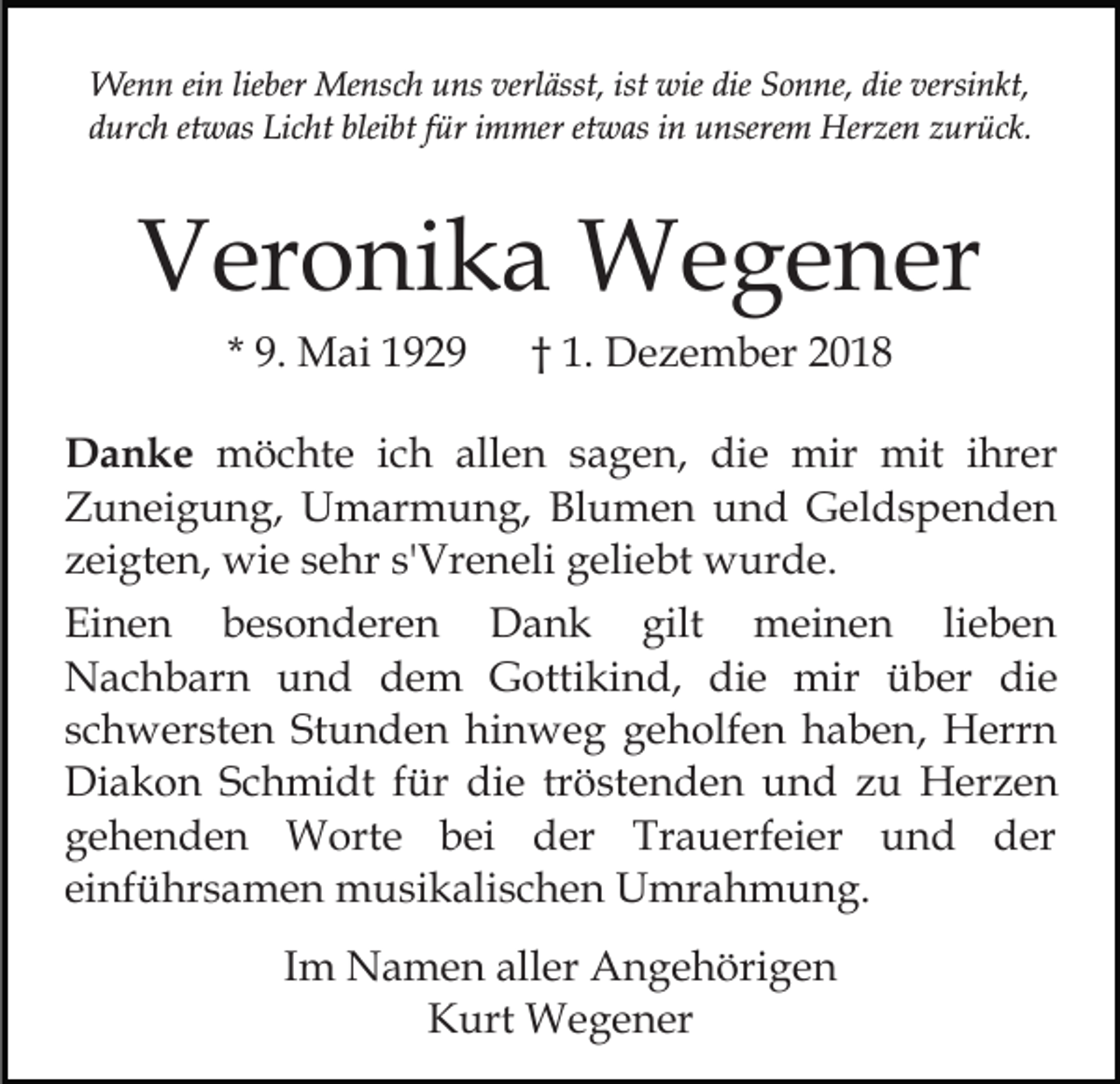 <p>Wenn ein lieber Mensch uns verlässt, ist wie die Sonne, die versinkt,<br />durch etwas Licht bleibt für immer etwas in unserem Herzen zurück.</p><p>Veronika Wegener<br />* 9. Mai 1929</p><p>† 1. Dezember 2018</p><p>Danke möchte ich allen sagen, die mir mit ihrer<br />Zuneigung, Umarmung, Blumen und Geldspenden<br />zeigten, wie sehr s'Vreneli geliebt wurde.<br />Einen besonderen Dank gilt meinen lieben<br />Nachbarn und dem Gottikind, die mir über die<br />schwersten Stunden hinweg geholfen haben, Herrn<br />Diakon Schmidt für die tröstenden und zu Herzen<br />gehenden Worte bei der Trauerfeier und der<br />einführsamen musikalischen Umrahmung.<br />Im Namen aller Angehörigen<br />Kurt Wegener</p>