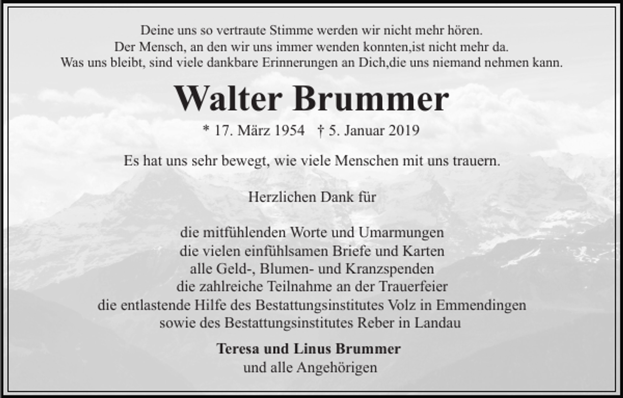 <p>Deine uns so vertraute Stimme werden wir nicht mehr hören.<br />Der Mensch, an den wir uns immer wenden konnten,ist nicht mehr da.<br />Was uns bleibt, sind viele dankbare Erinnerungen an Dich,die uns niemand nehmen kann.</p><p>Walter Brummer<br />* 17. März 1954 † 5. Januar 2019<br />Es hat uns sehr bewegt, wie viele Menschen mit uns trauern.<br />Herzlichen Dank für<br />die mitfühlenden Worte und Umarmungen<br />die vielen einfühlsamen Briefe und Karten<br />alle Geld-, Blumen- und Kranzspenden<br />die zahlreiche Teilnahme an der Trauerfeier<br />die entlastende Hilfe des Bestattungsinstitutes Volz in Emmendingen<br />sowie des Bestattungsinstitutes Reber in Landau<br />Teresa und Linus Brummer<br />und alle Angehörigen</p>