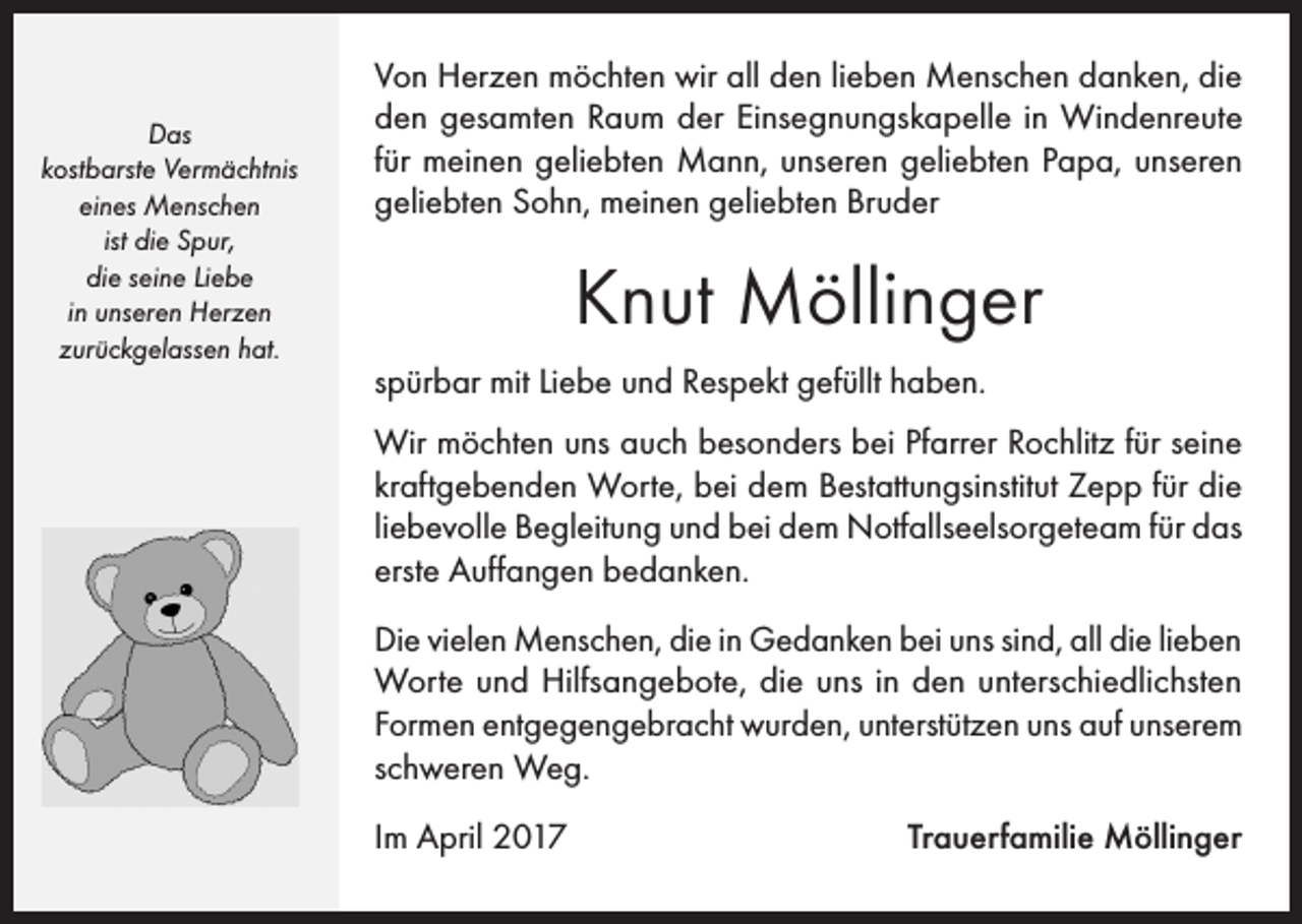<p>Das<br />kostbarste Vermächtnis<br />eines Menschen<br />ist die Spur,<br />die seine Liebe<br />in unseren Herzen<br />zurückgelassen hat.</p><p>Von Herzen möchten wir all den lieben Menschen danken, die<br />den gesamten Raum der Einsegnungskapelle in Windenreute<br />für meinen geliebten Mann, unseren geliebten Papa, unseren<br />geliebten Sohn, meinen geliebten Bruder</p><p>Knut Möllinger<br />spürbar mit Liebe und Respekt gefüllt haben.<br />Wir möchten uns auch besonders bei Pfarrer Rochlitz für seine<br />kraftgebenden Worte, bei dem Bestattungsinstitut Zepp für die<br />liebevolle Begleitung und bei dem Notfallseelsorgeteam für das<br />erste Auffangen bedanken.<br />Die vielen Menschen, die in Gedanken bei uns sind, all die lieben<br />Worte und Hilfsangebote, die uns in den unterschiedlichsten<br />Formen entgegengebracht wurden, unterstützen uns auf unserem<br />schweren Weg.<br />Im April 2017</p><p>Trauerfamilie Möllinger</p>