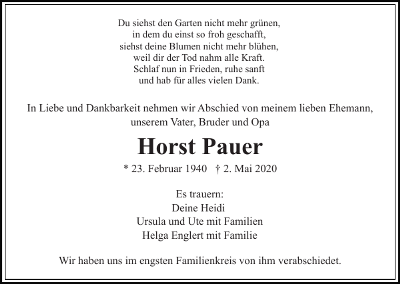 <p>Du siehst den Garten nicht mehr grünen,<br />in dem du einst so froh geschafft,<br />siehst deine Blumen nicht mehr blühen,<br />weil dir der Tod nahm alle Kraft.<br />Schlaf nun in Frieden, ruhe sanft<br />und hab für alles vielen Dank.</p><p>In Liebe und Dankbarkeit nehmen wir Abschied von meinem lieben Ehemann,<br />unserem Vater, Bruder und Opa</p><p>Horst Pauer<br />* 23. Februar 1940 † 2. Mai 2020<br />Es trauern:<br />Deine Heidi<br />Ursula und Ute mit Familien<br />Helga Englert mit Familie<br />Wir haben uns im engsten Familienkreis von ihm verabschiedet.</p>