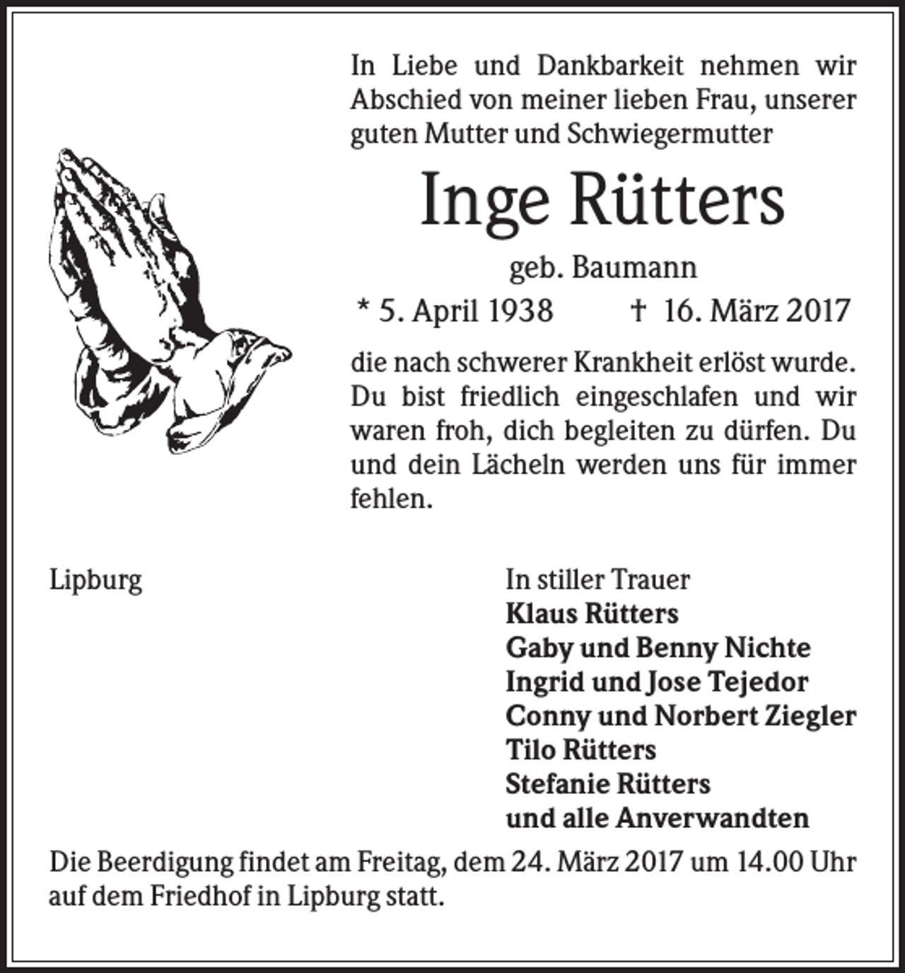 <p>In Liebe und Dankbarkeit nehmen wir<br />Abschied von meiner lieben Frau, unserer<br />guten Mutter und Schwiegermutter</p><p>Inge Rütters<br />geb. Baumann<br />* 5. April 1938<br />† 16. März 2017<br />die nach schwerer Krankheit erlöst wurde.<br />Du bist friedlich eingeschlafen und wir<br />waren froh, dich begleiten zu dürfen. Du<br />und dein Lächeln werden uns für immer<br />fehlen.<br />Lipburg</p><p>In stiller Trauer<br />Klaus Rütters<br />Gaby und Benny Nichte<br />Ingrid und Jose Tejedor<br />Conny und Norbert Ziegler<br />Tilo Rütters<br />Stefanie Rütters<br />und alle Anverwandten<br />Die Beerdigung findet am Freitag, dem 24. März 2017 um 14.00 Uhr<br />auf dem Friedhof in Lipburg statt.</p>