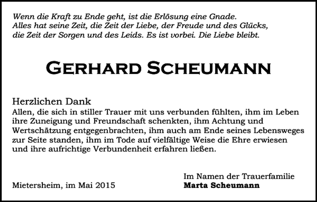 <p>Wenn die Kraft zu Ende geht, ist die Erlösung eine Gnade.<br />Alles hat seine Zeit, die Zeit der Liebe, der Freude und des Glücks,<br />die Zeit der Sorgen und des Leids. Es ist vorbei. Die Liebe bleibt.</p><p>Gerhard Scheumann<br />Herzlichen Dank</p><p>Allen, die sich in stiller Trauer mit uns verbunden fühlten, ihm im Leben<br />ihre Zuneigung und Freundschaft schenkten, ihm Achtung und<br />Wertschätzung entgegenbrachten, ihm auch am Ende seines Lebensweges<br />zur Seite standen, ihm im Tode auf vielfältige Weise die Ehre erwiesen<br />und ihre aufrichtige Verbundenheit erfahren ließen.</p><p>Mietersheim, im Mai 2015</p><p>Im Namen der Trauerfamilie<br />Marta Scheumann</p>