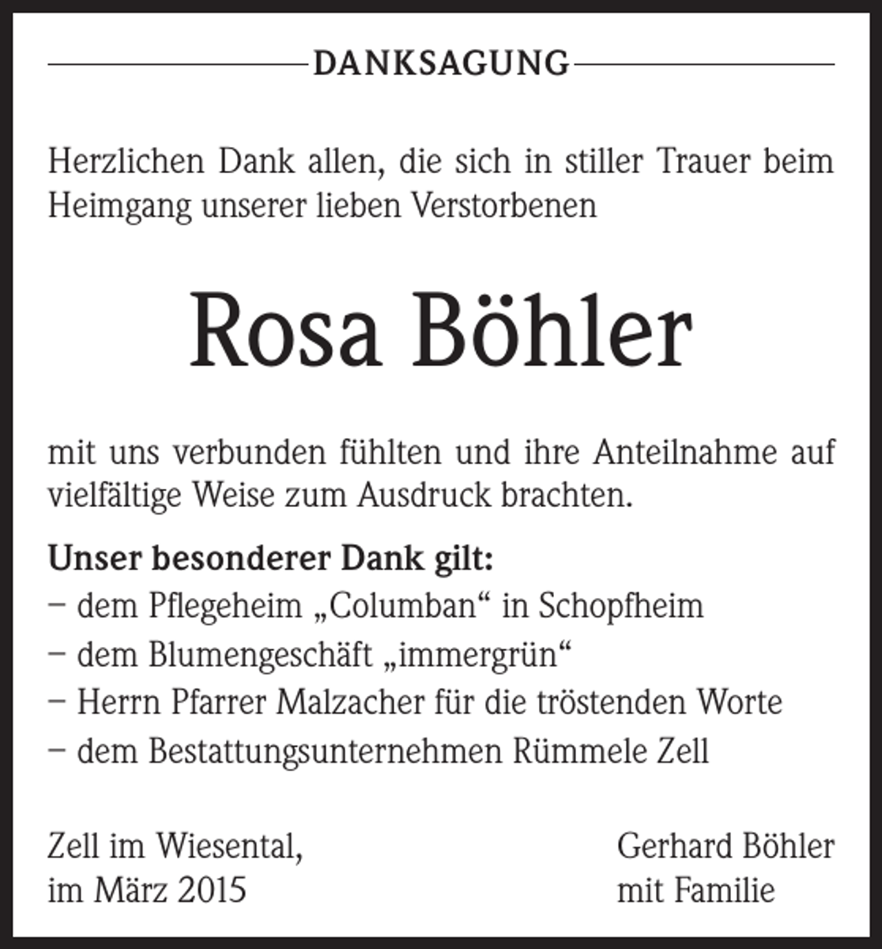 <p>DANKSAGUNG</p><p>Herzlichen Dank allen, die sich in stiller Trauer beim<br />Heimgang unserer lieben Verstorbenen</p><p>Rosa Böhler<br />mit uns verbunden fühlten und ihre Anteilnahme auf<br />vielfältige Weise zum Ausdruck brachten.<br />Unser besonderer Dank gilt:<br />– dem Pflegeheim „Columban“ in Schopfheim<br />– dem Blumengeschäft „immergrün“<br />– Herrn Pfarrer Malzacher für die tröstenden Worte<br />– dem Bestattungsunternehmen Rümmele Zell<br />Zell im Wiesental,<br />im März 2015</p><p>Gerhard Böhler<br />mit Familie</p>