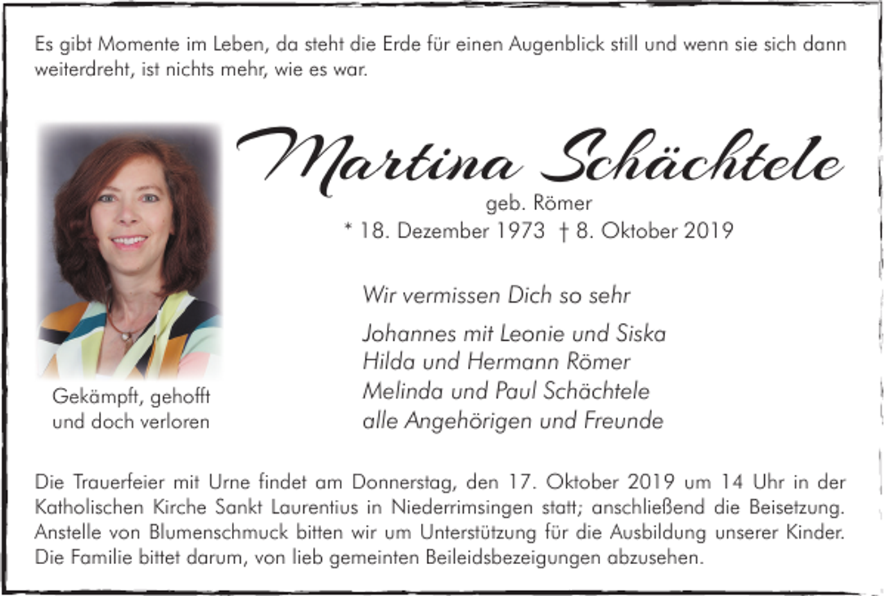 <p>Es gibt Momente im Leben, da steht die Erde für einen Augenblick still und wenn sie sich dann<br />weiterdreht, ist nichts mehr, wie es war.</p><p>Martina Schächtele<br />geb. Römer<br />* 18. Dezember 1973 † 8. Oktober 2019</p><p>Wir vermissen Dich so sehr</p><p>Gekämpft, gehofft<br />und doch verloren</p><p>Johannes mit Leonie und Siska<br />Hilda und Hermann Römer<br />Melinda und Paul Schächtele<br />alle Angehörigen und Freunde</p><p>Die Trauerfeier mit Urne findet am Donnerstag, den 17. Oktober 2019 um 14 Uhr in der<br />Katholischen Kirche Sankt Laurentius in Niederrimsingen statt; anschließend die Beisetzung.<br />Anstelle von Blumenschmuck bitten wir um Unterstützung für die Ausbildung unserer Kinder.<br />Die Familie bittet darum, von lieb gemeinten Beileidsbezeigungen abzusehen.</p>