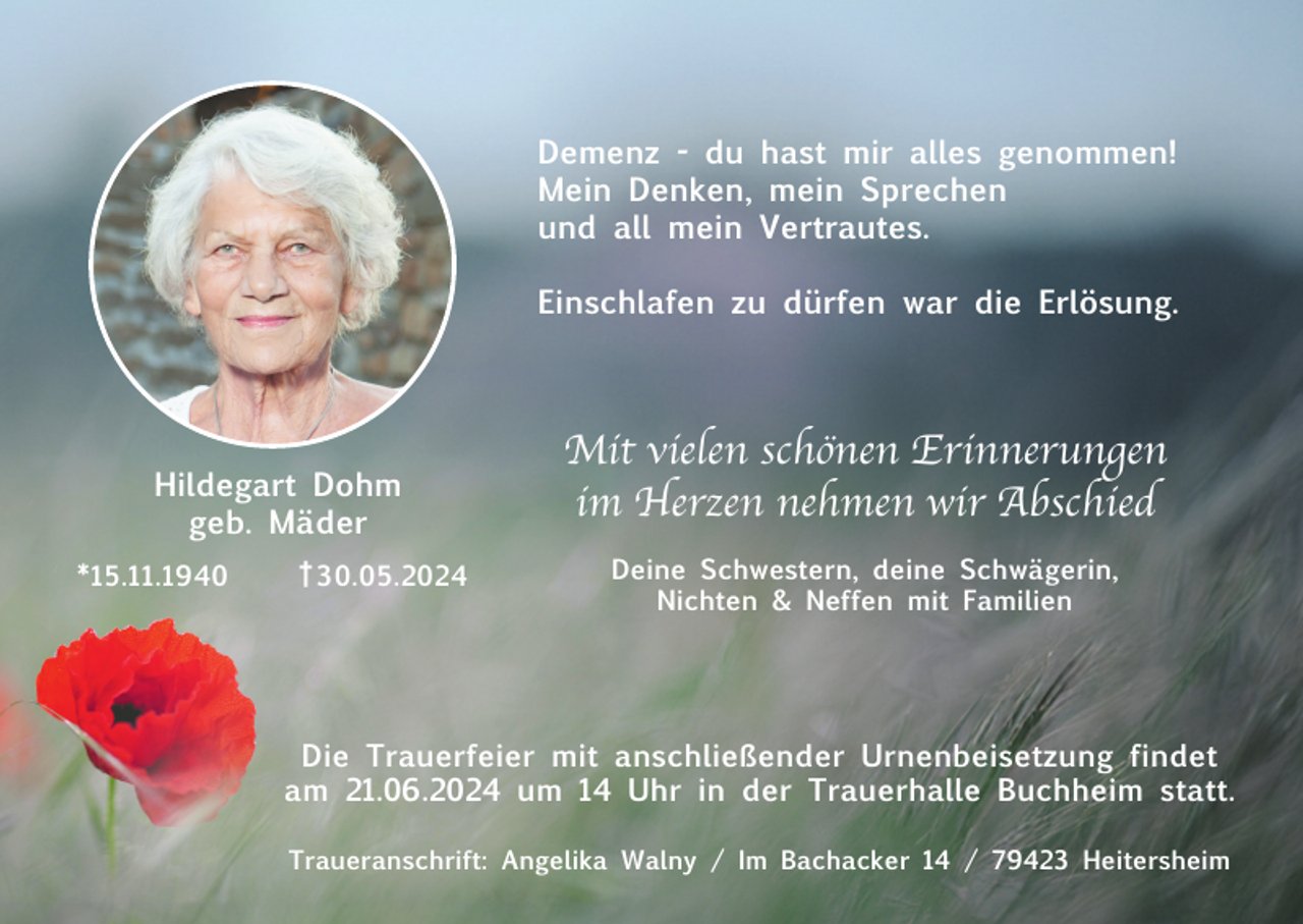 <p>Demenz - du hast mir alles genommen!<br />Mein Denken, mein Sprechen<br />und all mein Vertrautes.<br />Einschlafen zu dürfen war die Erlösung.</p><p>Hildegart Dohm<br />geb. Mäder<br />*15.11.1940</p><p>† 30.05.2024</p><p>Mit vielen schönen Erinnerungen<br />im Herzen nehmen wir Abschied<br />Deine Schwestern, deine Schwägerin,<br />Nichten &amp; Neffen mit Familien</p><p>Die Trauerfeier mit anschließender Urnenbeisetzung findet<br />am 21.06.2024 um 14 Uhr in der Trauerhalle Buchheim statt.<br />Traueranschrift: Angelika Walny / Im Bachacker 14 / 79423 Heitersheim</p>