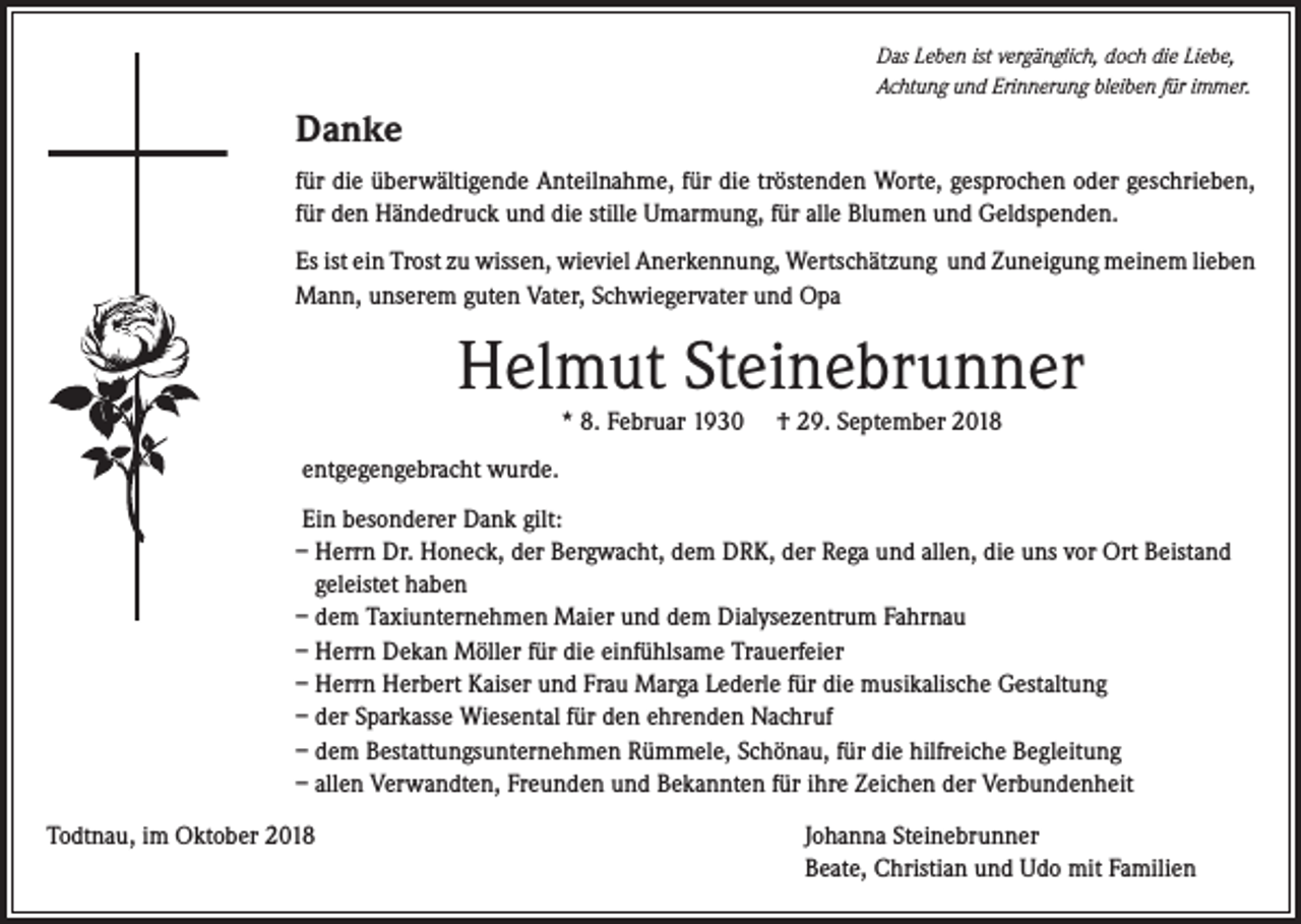 <p>Das Leben ist vergänglich, doch die Liebe,<br />Achtung und Erinnerung bleiben für immer.</p><p>Danke<br />für die überwältigende Anteilnahme, für die tröstenden Worte, gesprochen oder geschrieben,<br />für den Händedruck und die stille Umarmung, für alle Blumen und Geldspenden.<br />Es ist ein Trost zu wissen, wieviel Anerkennung, Wertschätzung und Zuneigung meinem lieben<br />Mann, unserem guten Vater, Schwiegervater und Opa</p><p>Helmut Steinebrunner<br />* 8. Februar 1930</p><p>† 29. September 2018</p><p>entgegengebracht wurde.<br />Ein besonderer Dank gilt:<br />– Herrn Dr. Honeck, der Bergwacht, dem DRK, der Rega und allen, die uns vor Ort Beistand<br />geleistet haben<br />– dem Taxiunternehmen Maier und dem Dialysezentrum Fahrnau<br />– Herrn Dekan Möller für die einfühlsame Trauerfeier<br />– Herrn Herbert Kaiser und Frau Marga Lederle für die musikalische Gestaltung<br />– der Sparkasse Wiesental für den ehrenden Nachruf<br />– dem Bestattungsunternehmen Rümmele, Schönau, für die hilfreiche Begleitung<br />– allen Verwandten, Freunden und Bekannten für ihre Zeichen der Verbundenheit<br />Todtnau, im Oktober 2018</p><p>Johanna Steinebrunner<br />Beate, Christian und Udo mit Familien</p>