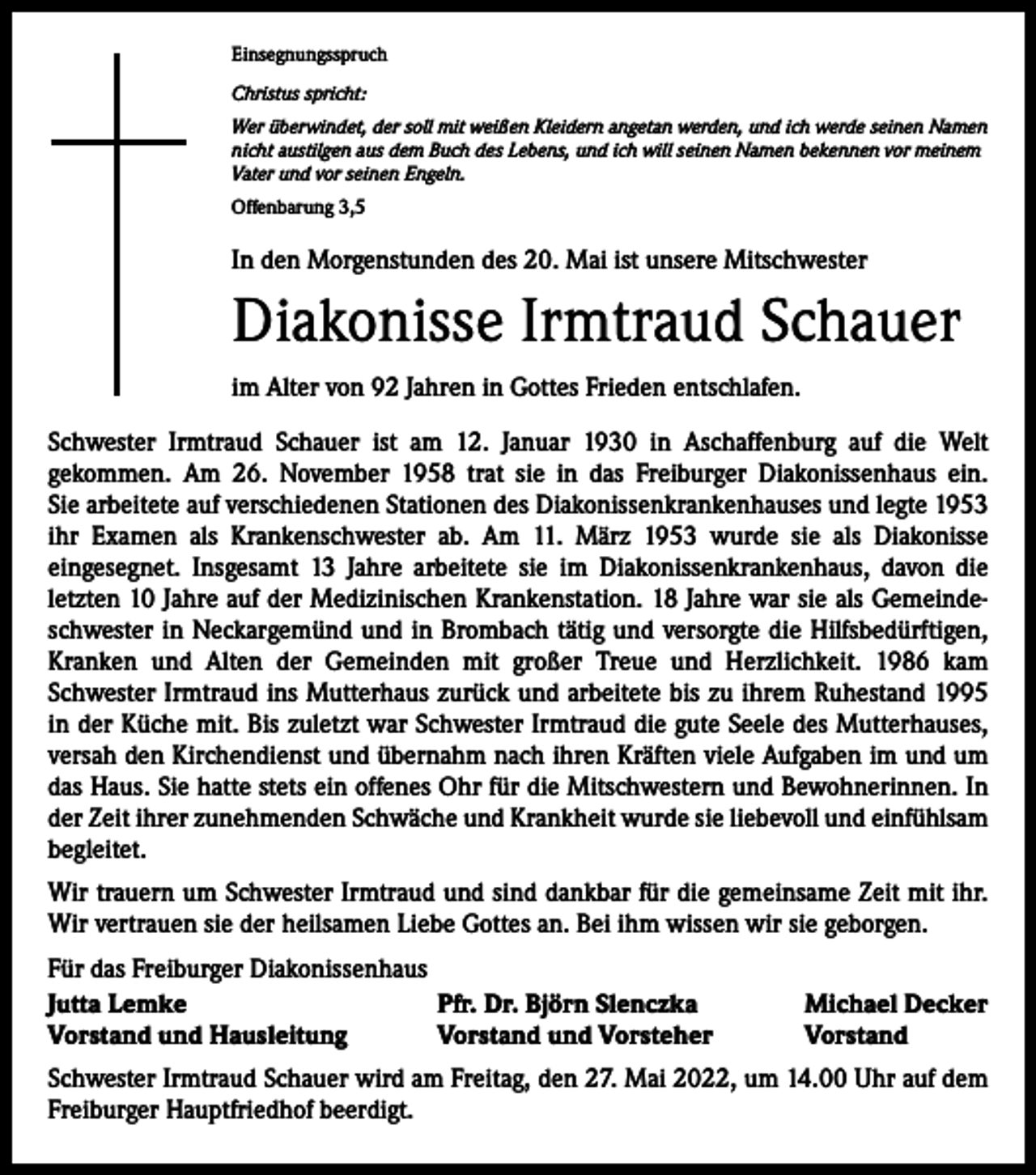 <p>Einsegnungsspruch<br />Christus spricht:<br />Wer überwindet, der soll mit weißen Kleidern angetan werden, und ich werde seinen Namen<br />nicht austilgen aus dem Buch des Lebens, und ich will seinen Namen bekennen vor meinem<br />Vater und vor seinen Engeln.<br />Offenbarung 3,5</p><p>In den Morgenstunden des 20. Mai ist unsere Mitschwester</p><p>Diakonisse Irmtraud Schauer<br />im Alter von 92 Jahren in Gottes Frieden entschlafen.<br />Schwester Irmtraud Schauer ist am 12. Januar 1930 in Aschaffenburg auf die Welt<br />­gekommen. Am 26. November 1958 trat sie in das Freiburger Diakonissenhaus ein.<br />Sie arbeitete auf verschiedenen Stationen des Diakonissenkrankenhauses und legte 1953<br />ihr Examen als Krankenschwester ab. Am 11. März 1953 wurde sie als Diakonisse<br />­eingesegnet. Insgesamt 13 Jahre arbeitete sie im Diakonissenkrankenhaus, davon die<br />­letzten 10 Jahre auf der Medizinischen Krankenstation. 18 Jahre war sie als Gemeindeschwester in Neckargemünd und in Brombach tätig und versorgte die Hilfsbedürftigen,<br />Kranken und Alten der Gemeinden mit großer Treue und Herzlichkeit. 1986 kam<br />­Schwester Irmtraud ins Mutterhaus zurück und arbeitete bis zu ihrem Ruhestand 1995<br />in der Küche mit. Bis zuletzt war Schwester Irmtraud die gute Seele des Mutterhauses,<br />versah den Kirchendienst und übernahm nach ihren Kräften viele Aufgaben im und um<br />das Haus. Sie hatte stets ein offenes Ohr für die Mitschwestern und Bewohnerinnen. In<br />der Zeit ihrer zunehmenden Schwäche und Krankheit wurde sie liebevoll und einfühlsam<br />begleitet.<br />Wir trauern um Schwester Irmtraud und sind dankbar für die gemeinsame Zeit mit ihr.<br />Wir vertrauen sie der heilsamen Liebe Gottes an. Bei ihm wissen wir sie geborgen.<br />Für das Freiburger Diakonissenhaus<br />Jutta Lemke<br />Pfr. Dr. Björn Slenczka<br />Vorstand und Hausleitung<br />Vorstand und Vorsteher</p><p>Michael Decker<br />Vorstand</p><p>Schwester Irmtraud Schauer wird am Freitag, den 27. Mai 2022, um 14.00 Uhr auf dem<br />Freiburger Hauptfriedhof beerdigt.</p>