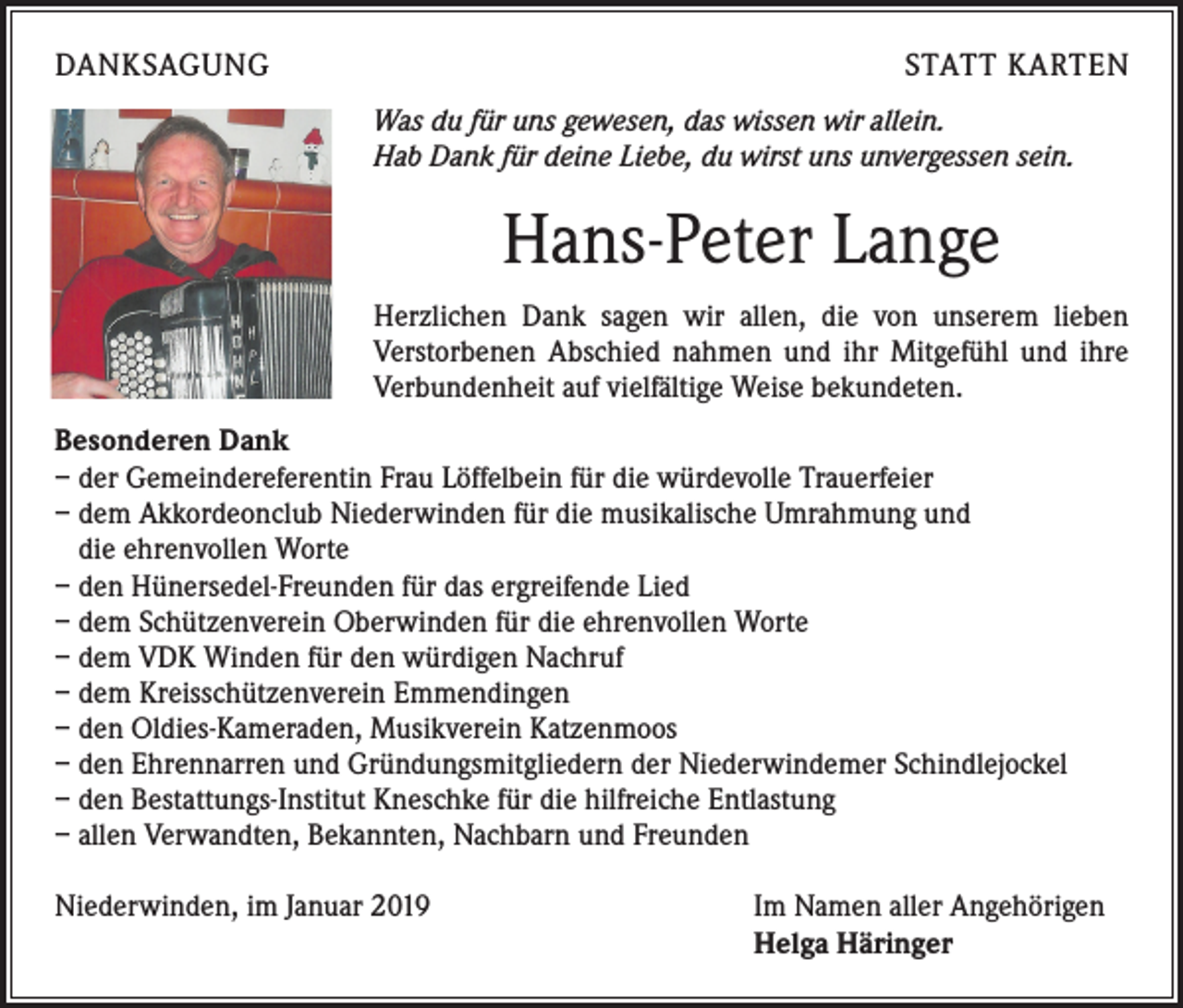<p>DANKSAGUNG</p><p>STATT KARTEN<br />Was du für uns gewesen, das wissen wir allein.<br />Hab Dank für deine Liebe, du wirst uns unvergessen sein.</p><p>Hans-Peter Lange<br />Herzlichen Dank sagen wir allen, die von unserem lieben<br />­Verstorbenen Abschied nahmen und ihr Mitgefühl und ihre<br />­Verbundenheit auf vielfältige Weise bekundeten.<br />Besonderen Dank<br />– der Gemeindereferentin Frau Löffelbein für die würdevolle Trauerfeier<br />– dem Akkordeonclub Niederwinden für die musikalische Umrahmung und<br />die ehrenvollen Worte<br />– den Hünersedel-Freunden für das ergreifende Lied<br />– dem Schützenverein Oberwinden für die ehrenvollen Worte<br />– dem VDK Winden für den würdigen Nachruf<br />– dem Kreisschützenverein Emmendingen<br />– den Oldies-Kameraden, Musikverein Katzenmoos<br />– den Ehrennarren und Gründungsmitgliedern der Niederwindemer Schindlejockel<br />– den Bestattungs-Institut Kneschke für die hilfreiche Entlastung<br />– allen Verwandten, Bekannten, Nachbarn und Freunden<br />Niederwinden, im Januar 2019</p><p>Im Namen aller Angehörigen<br />Helga Häringer</p>