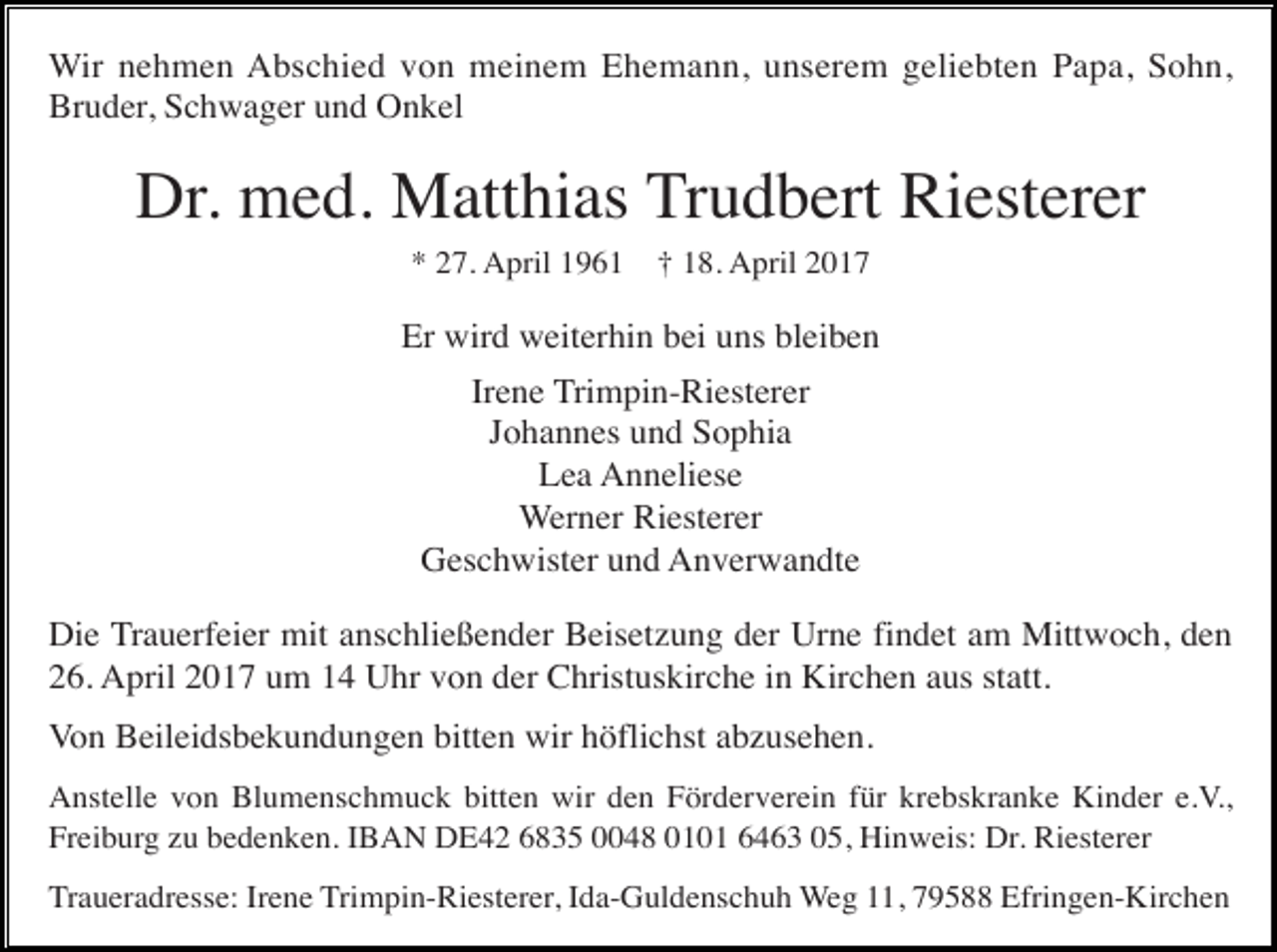 <p>Wir nehmen Abschied von meinem Ehemann, unserem geliebten Papa, Sohn,<br />Bruder, Schwager und Onkel</p><p>Dr. med. Matthias Trudbert Riesterer<br />* 27. April 1961</p><p>† 18. April 2017</p><p>Er wird weiterhin bei uns bleiben<br />Irene Trimpin-Riesterer<br />Johannes und Sophia<br />Lea Anneliese<br />Werner Riesterer<br />Geschwister und Anverwandte<br />Die Trauerfeier mit anschließender Beisetzung der Urne findet am Mittwoch, den<br />26. April 2017 um 14 Uhr von der Christuskirche in Kirchen aus statt.<br />Von Beileidsbekundungen bitten wir höflichst abzusehen.<br />Anstelle von Blumenschmuck bitten wir den Förderverein für krebskranke Kinder e.V.,<br />Freiburg zu bedenken. IBAN DE42 6835 0048 0101 6463 05, Hinweis: Dr. Riesterer<br />Traueradresse: Irene Trimpin-Riesterer, Ida-Guldenschuh Weg 11, 79588 Efringen-Kirchen</p>