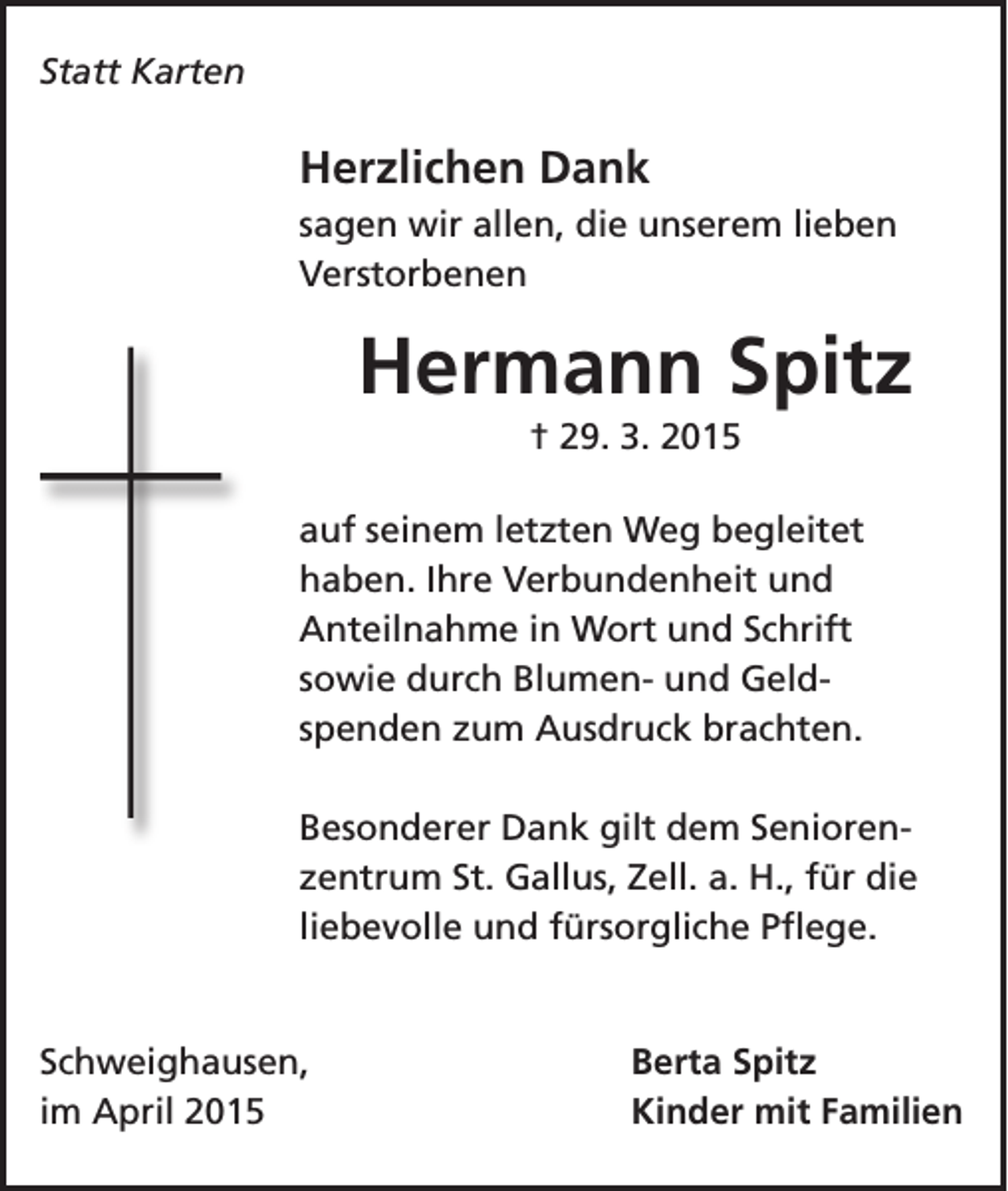 <p>Statt Karten</p><p>Herzlichen Dank<br />sagen wir allen, die unserem lieben<br />Verstorbenen</p><p>Hermann Spitz<br />† 29. 3. 2015<br />auf seinem letzten Weg begleitet<br />haben. Ihre Verbundenheit und<br />Anteilnahme in Wort und Schrift<br />sowie durch Blumen- und Geldspenden zum Ausdruck brachten.<br />Besonderer Dank gilt dem Seniorenzentrum St. Gallus, Zell. a. H., für die<br />liebevolle und fürsorgliche Pflege.</p><p>Schweighausen,<br />im April 2015</p><p>Berta Spitz<br />Kinder mit Familien</p>