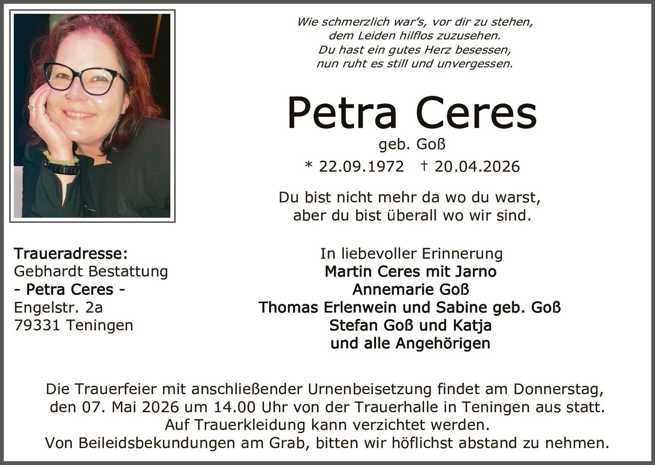 Wie schmerzlich war’s, vor dir zu stehen,
dem Leiden hilflos zuzusehen.
Du hast ein gutes Herz besessen,
nun ruht es still und unvergessen.

geb. Goß
* 22.09.1972

† 20.04.2026

Du bist nicht mehr da wo du warst,
aber du bist überall wo wir sind.
In liebevoller Erinnerung
Gebhardt Bestattung
Engelstr. 2a
79331 Teningen

Die Trauerfeier mit anschließender Urnenbeisetzung findet am Donnerstag,
den 07. Mai 2026 um 14.00 Uhr von der Trauerhalle in Teningen aus statt.
Auf Trauerkleidung kann verzichtet werden.
Von Beileidsbekundungen am Grab, bitten wir höflichst abstand zu nehmen.