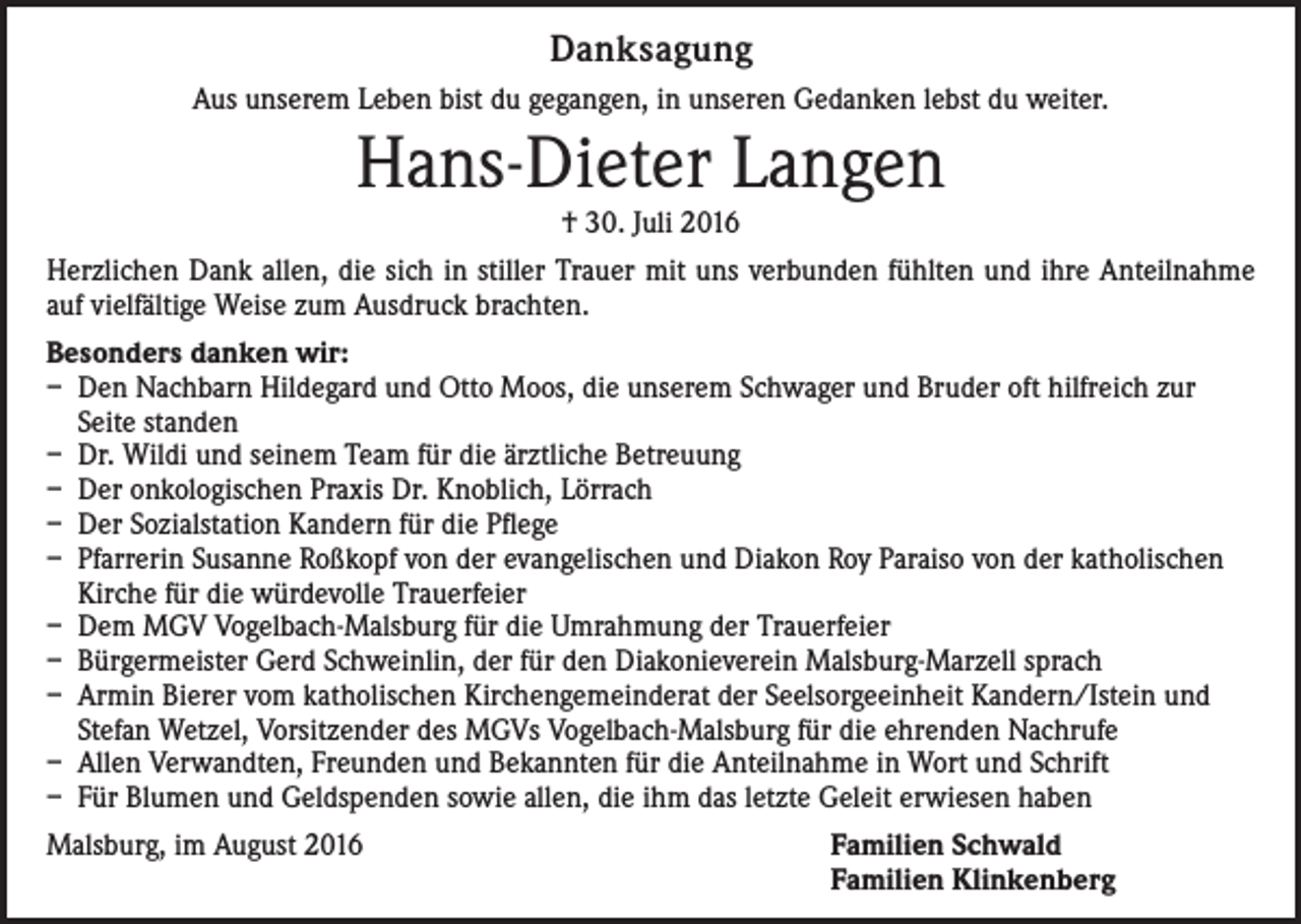 <p>Danksagung<br />Aus unserem Leben bist du gegangen, in unseren Gedanken lebst du weiter.</p><p>Hans-Dieter Langen<br />† 30. Juli 2016</p><p>Herzlichen Dank allen, die sich in stiller Trauer mit uns verbunden fühlten und ihre Anteilnahme<br />auf vielfältige Weise zum Ausdruck brachten.<br />Besonders danken wir:<br />– Den Nachbarn Hildegard und Otto Moos, die unserem Schwager und Bruder oft hilfreich zur<br />Seite standen<br />– Dr. Wildi und seinem Team für die ärztliche Betreuung<br />– Der onkologischen Praxis Dr. Knoblich, Lörrach<br />– Der Sozialstation Kandern für die Pflege<br />– Pfarrerin Susanne Roßkopf von der evangelischen und Diakon Roy Paraiso von der katholischen<br />Kirche für die würdevolle Trauerfeier<br />– Dem MGV Vogelbach-Malsburg für die Umrahmung der Trauerfeier<br />– Bürgermeister Gerd Schweinlin, der für den Diakonieverein Malsburg-Marzell sprach<br />– Armin Bierer vom katholischen Kirchengemeinderat der Seelsorgeeinheit Kandern/Istein und<br />Stefan Wetzel, Vorsitzender des MGVs Vogelbach-Malsburg für die ehrenden Nachrufe<br />– Allen Verwandten, Freunden und Bekannten für die Anteilnahme in Wort und Schrift<br />– Für Blumen und Geldspenden sowie allen, die ihm das letzte Geleit erwiesen haben<br />Malsburg, im August 2016 Familien Schwald<br />Familien Klinkenberg</p>
