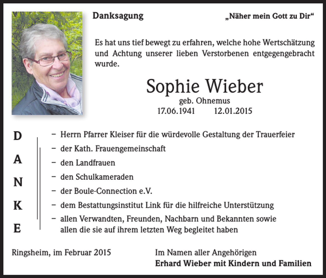 <p>Danksagung</p><p>„Näher mein Gott zu Dir“</p><p>Es hat uns tief bewegt zu erfahren, welche hohe Wertschätzung<br />und Achtung unserer lieben Verstorbenen entgegengebracht<br />wurde.</p><p>Sophie Wieber<br />geb. Ohnemus<br />17.06.1942.01.2015</p><p>D</p><p>– Herrn Pfarrer Kleiser für die würdevolle Gestaltung der Trauerfeier</p><p>A</p><p>– den Landfrauen</p><p>– der Kath. Frauengemeinschaft</p><p>N</p><p>– den Schulkameraden</p><p>K</p><p>– dem Bestattungsinstitut Link für die hilfreiche Unterstützung</p><p>E</p><p>– a llen Verwandten, Freunden, Nachbarn und Bekannten sowie<br />allen die sie auf ihrem letzten Weg begleitet haben</p><p>– der Boule-Connection e.V.</p><p>Ringsheim, im Februar 2015 Im Namen aller Angehörigen<br />Erhard Wieber mit Kindern und Familien</p>