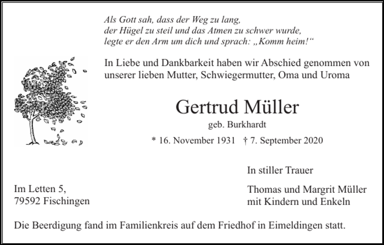 <p>Als Gott sah, dass der Weg zu lang,<br />der Hügel zu steil und das Atmen zu schwer wurde,<br />legte er den Arm um dich und sprach: „Komm heim!“</p><p>In Liebe und Dankbarkeit haben wir Abschied genommen von<br />unserer lieben Mutter, Schwiegermutter, Oma und Uroma</p><p>Gertrud Müller<br />geb. Burkhardt<br />* 16. November 1931 † 7. September 2020</p><p>In stiller Trauer<br />Im Letten 5,<br />79592 Fischingen</p><p>Thomas und Margrit Müller<br />mit Kindern und Enkeln</p><p>Die Beerdigung fand im Familienkreis auf dem Friedhof in Eimeldingen statt.</p>