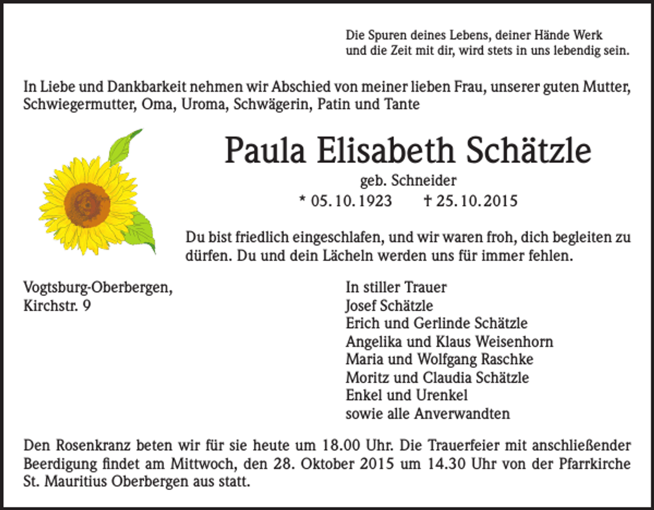 <p>Die Spuren deines Lebens, deiner Hände Werk<br />und die Zeit mit dir, wird stets in uns lebendig sein.</p><p>In Liebe und Dankbarkeit nehmen wir Abschied von meiner lieben Frau, unserer guten Mutter,<br />Schwiegermutter, Oma, Uroma, Schwägerin, Patin und Tante</p><p>Paula Elisabeth Schätzle<br />geb. Schneider<br />* 05. 10. 1923 † 25. 10. 2015</p><p>Du bist friedlich eingeschlafen, und wir waren froh, dich begleiten zu<br />dürfen. Du und dein Lächeln werden uns für immer fehlen.<br />Vogtsburg-Oberbergen,<br />Kirchstr. 9</p><p>In stiller Trauer<br />Josef Schätzle<br />Erich und Gerlinde Schätzle<br />Angelika und Klaus Weisenhorn<br />Maria und Wolfgang Raschke<br />Moritz und Claudia Schätzle<br />Enkel und Urenkel<br />sowie alle Anverwandten</p><p>Den Rosenkranz beten wir für sie heute um 18.00 Uhr. Die Trauerfeier mit anschließender<br />Beerdigung findet am Mittwoch, den 28. Oktober 2015 um 14.30 Uhr von der Pfarrkirche<br />St. Mauritius Oberbergen aus statt.</p>