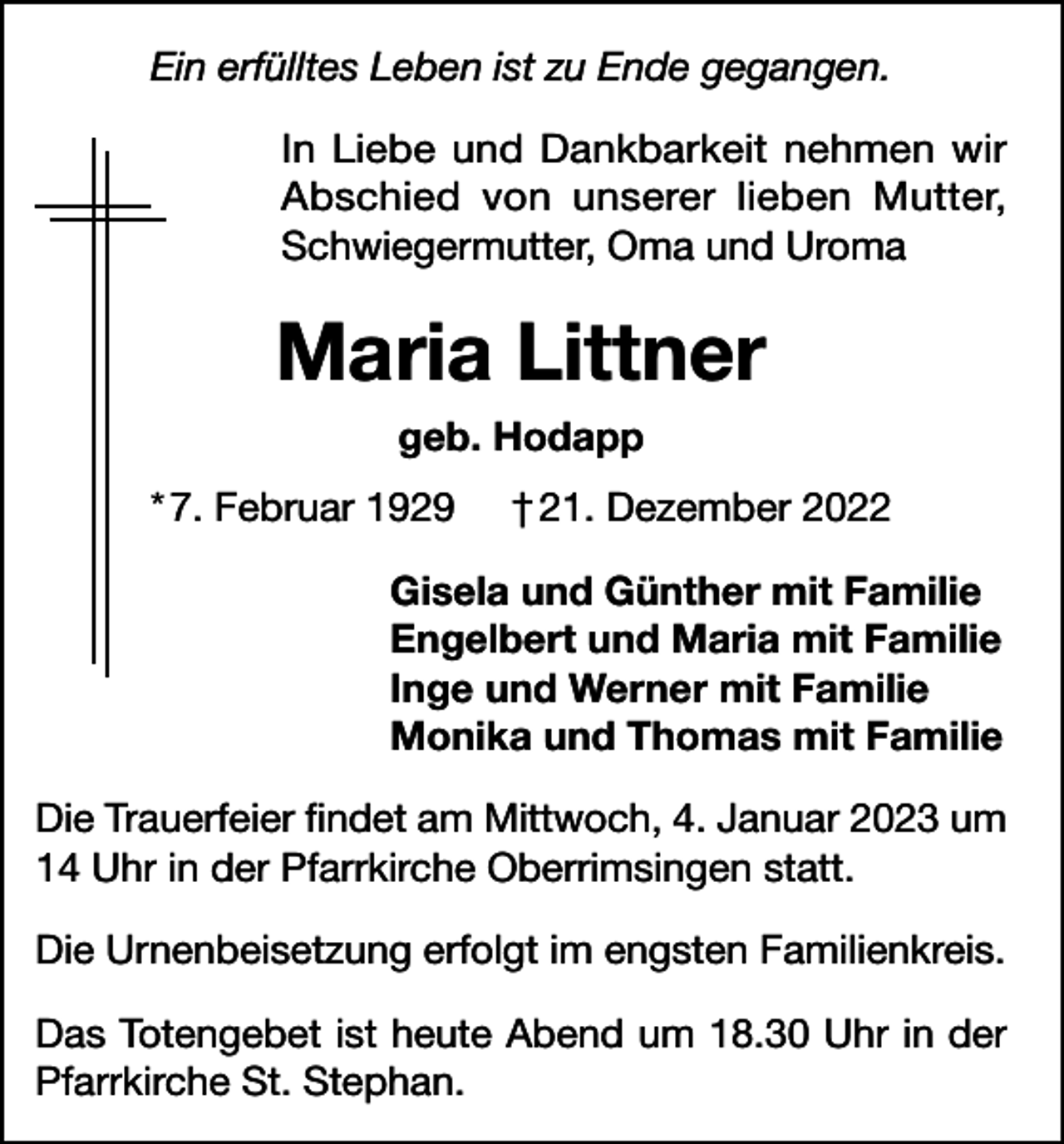 <p>Ein erfülltes Leben ist zu Ende gegangen.<br />In Liebe und Dankbarkeit nehmen wir<br />Abschied von unserer lieben Mutter,<br />Schwiegermutter, Oma und Uroma</p><p>Maria Littner<br />geb. Hodapp<br />* 7. Februar 1929</p><p>† 21. Dezember 2022</p><p>Gisela und Günther mit Familie<br />Engelbert und Maria mit Familie<br />Inge und Werner mit Familie<br />Monika und Thomas mit Familie<br />Die Trauerfeier findet am Mittwoch, 4. Januar 2023 um<br />14 Uhr in der Pfarrkirche Oberrimsingen statt.<br />Die Urnenbeisetzung erfolgt im engsten Familienkreis.<br />Das Totengebet ist heute Abend um 18.30 Uhr in der<br />Pfarrkirche St. Stephan.</p>