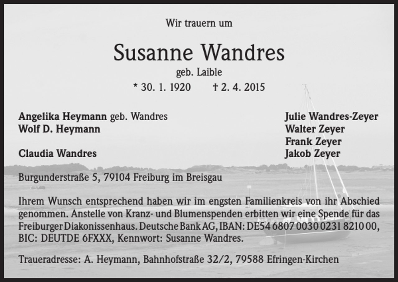<p>Wir trauern um</p><p>Susanne Wandres<br />geb. Laible<br />* 30. 1. 1920 † 2. 4. 2015</p><p>Angelika Heymann geb. Wandres<br />Wolf D. Heymann</p><p>Claudia Wandres</p><p>Julie Wandres-Zeyer<br />Walter Zeyer<br />Frank Zeyer<br />Jakob Zeyer</p><p>Burgunderstraße 5, 79104 Freiburg im Breisgau<br />Ihrem Wunsch entsprechend haben wir im engsten Familienkreis von ihr Abschied<br />genommen. Anstelle von Kranz- und Blumenspenden erbitten wir eine Spende für das<br />Freiburger Diakonissenhaus. Deutsche Bank AG, IBAN: DE54 6807 003231 8210,<br />BIC: DEUTDE 6FXXX, Kennwort: Susanne Wandres.<br />Traueradresse: A. Heymann, Bahnhofstraße 32/2, 79588 Efringen-Kirchen</p>