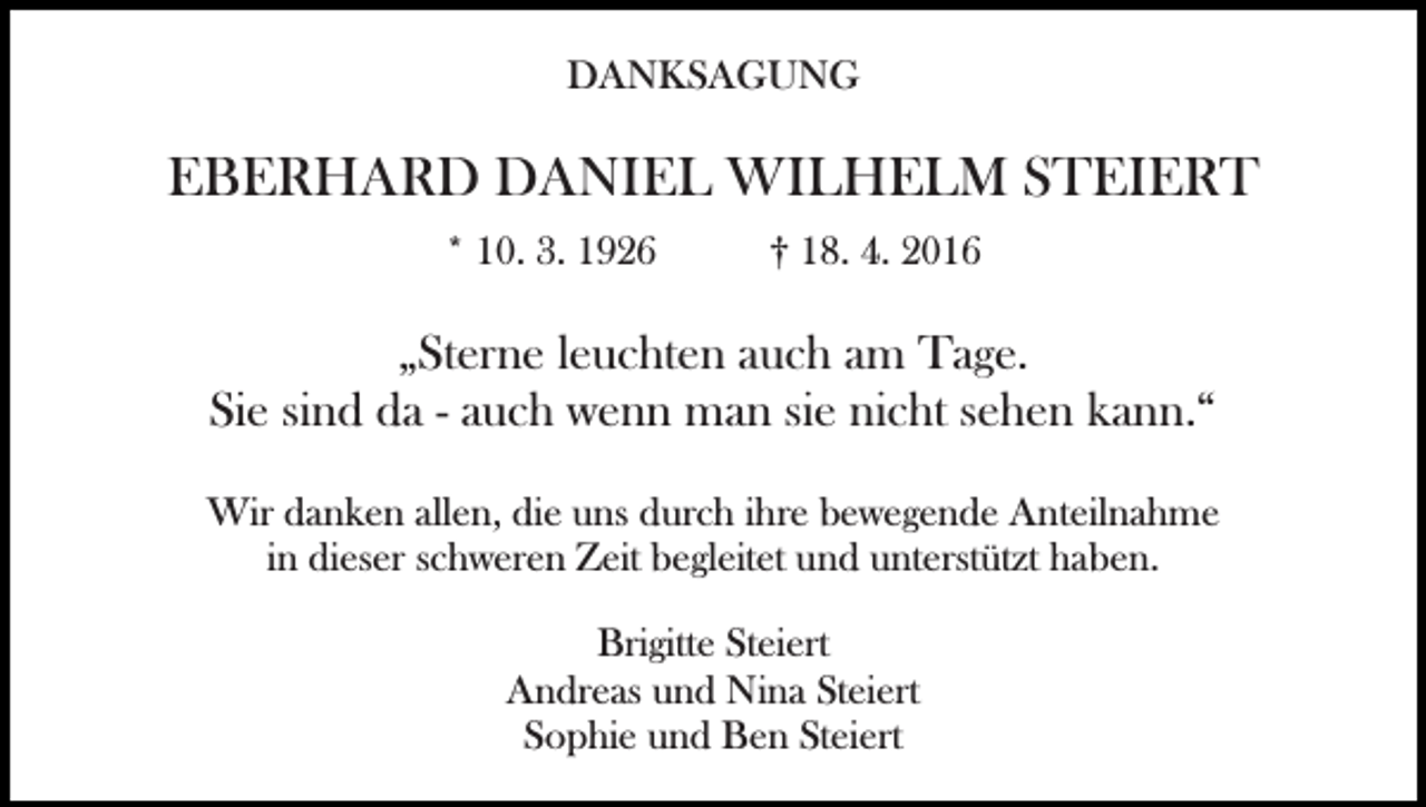 <p>DANKSAGUNG</p><p>EBERHARD DANIEL WILHELM STEIERT<br />* 10. 3. 1926</p><p>† 18. 4. 2016</p><p>„Sterne leuchten auch am Tage.<br />Sie sind da - auch wenn man sie nicht sehen kann.“</p><p>Bild einfügen</p><p>Wir danken allen, die uns durch ihre bewegende Anteilnahme<br />in dieser schweren Zeit begleitet und unterstützt haben.<br />Brigitte Steiert<br />Andreas und Nina Steiert<br />Sophie und Ben Steiert</p>