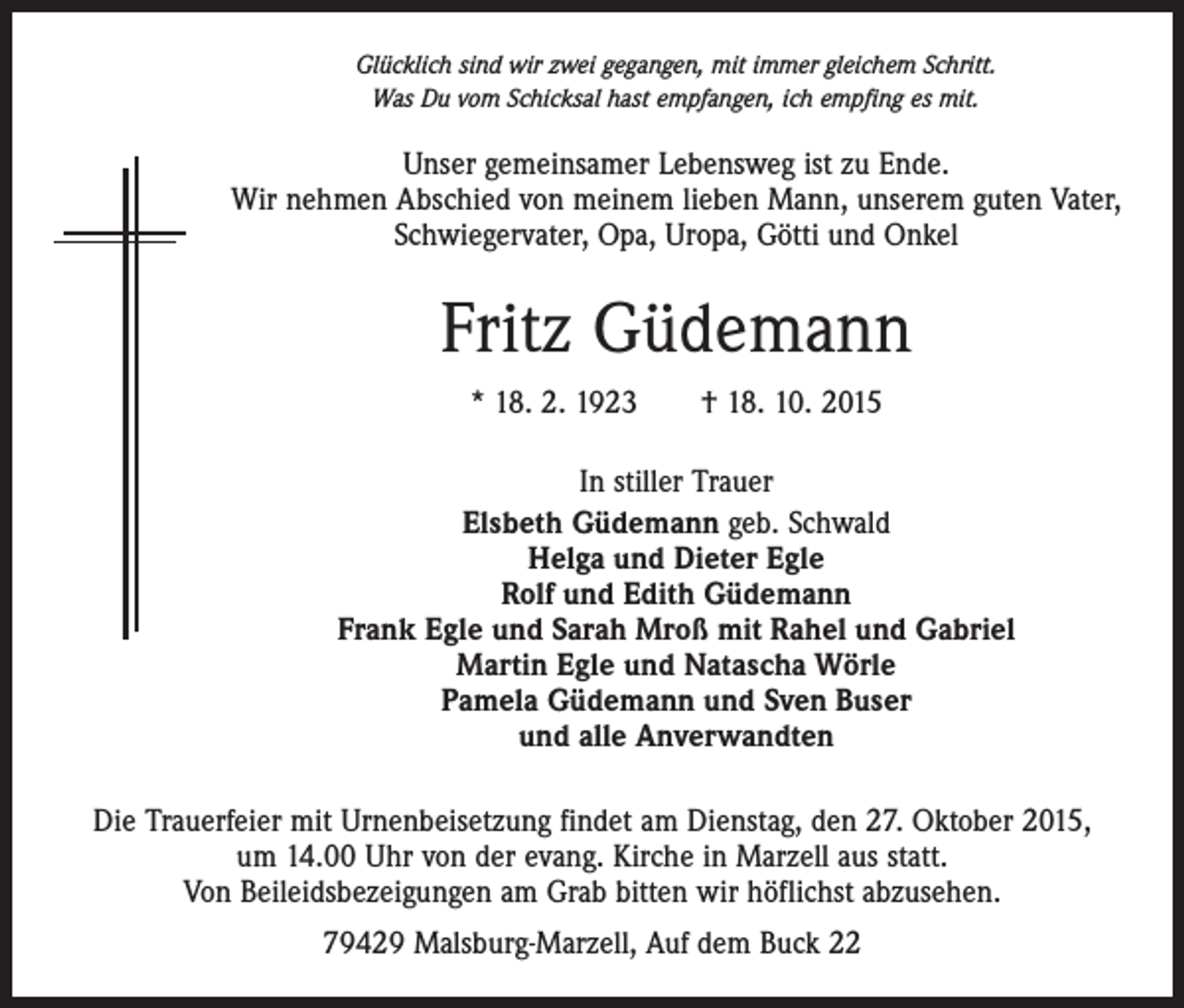 <p>Glücklich sind wir zwei gegangen, mit immer gleichem Schritt.<br />Was Du vom Schicksal hast empfangen, ich empfing es mit.</p><p>Unser gemeinsamer Lebensweg ist zu Ende.<br />Wir nehmen Abschied von meinem lieben Mann, unserem guten Vater,<br />Schwiegervater, Opa, Uropa, Götti und Onkel</p><p>Fritz Güdemann<br />* 18. 2. 1923 † 18. 10. 2015<br />In stiller Trauer<br />Elsbeth Güdemann geb. Schwald<br />Helga und Dieter Egle<br />Rolf und Edith Güdemann<br />Frank Egle und Sarah Mroß mit Rahel und Gabriel<br />Martin Egle und Natascha Wörle<br />Pamela Güdemann und Sven Buser<br />und alle Anverwandten<br />Die Trauerfeier mit Urnenbeisetzung findet am Dienstag, den 27. Oktober 2015,<br />um 14.00 Uhr von der evang. Kirche in Marzell aus statt.<br />Von Beileidsbezeigungen am Grab bitten wir höflichst abzusehen.<br />79429 Malsburg-Marzell, Auf dem Buck 22</p>