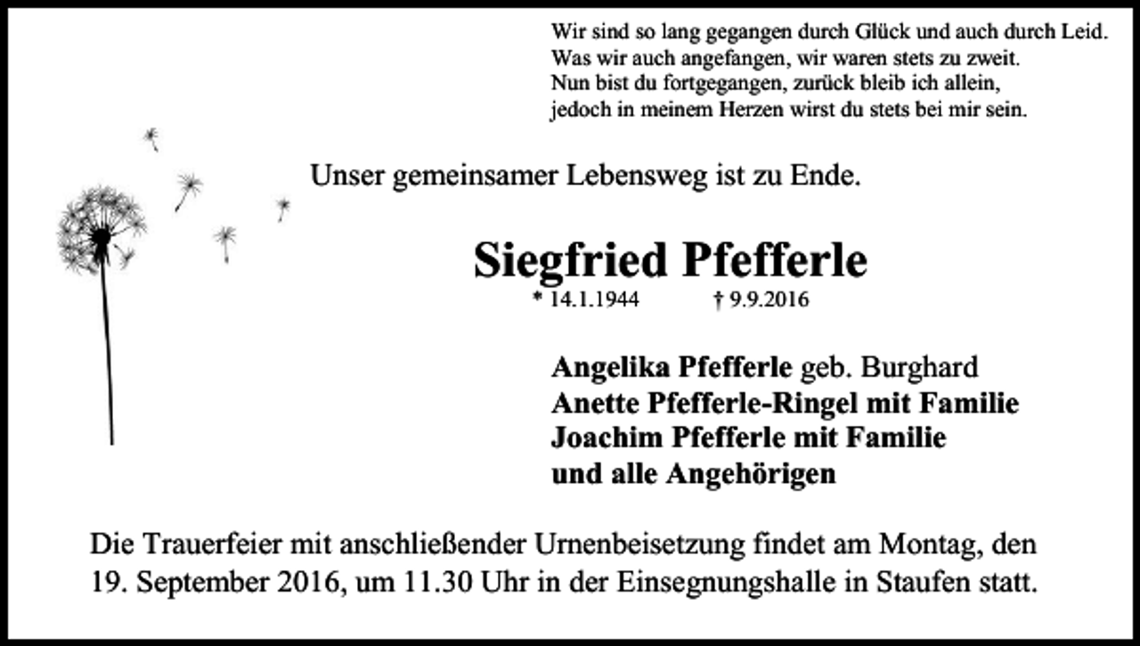 <p>Wir sind so lang gegangen durch Glück und auch durch Leid.<br />Was wir auch angefangen, wir waren stets zu zweit.<br />Nun bist du fortgegangen, zurück bleib ich allein,<br />jedoch in meinem Herzen wirst du stets bei mir sein.</p><p>Unser gemeinsamer Lebensweg ist zu Ende.</p><p>Siegfried Pfefferle<br />* 14.1.1944</p><p>† 9.9.2016</p><p>Angelika Pfefferle geb. Burghard<br />Anette Pfefferle-Ringel mit Familie<br />Joachim Pfefferle mit Familie<br />und alle Angehörigen<br />Die Trauerfeier mit anschließender Urnenbeisetzung findet am Montag, den<br />19. September 2016, um 11.30 Uhr in der Einsegnungshalle in Staufen statt.</p>