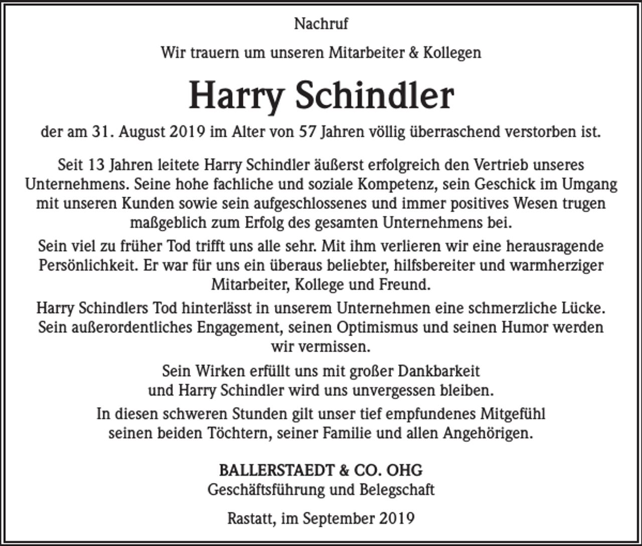 <p>Nachruf<br />Wir trauern um unseren Mitarbeiter &amp; Kollegen</p><p>Harry Schindler<br />der am 31. August 2019 im Alter von 57 Jahren völlig überraschend verstorben ist.<br />Seit 13 Jahren leitete Harry Schindler äußerst erfolgreich den Vertrieb unseres<br />Unternehmens. Seine hohe fachliche und soziale Kompetenz, sein Geschick im Umgang<br />mit unseren Kunden sowie sein aufgeschlossenes und immer positives Wesen trugen<br />maßgeblich zum Erfolg des gesamten Unternehmens bei.<br />Sein viel zu früher Tod trifft uns alle sehr. Mit ihm verlieren wir eine herausragende<br />Persönlichkeit. Er war für uns ein überaus beliebter, hilfsbereiter und warmherziger<br />Mitarbeiter, Kollege und Freund.<br />Harry Schindlers Tod hinterlässt in unserem Unternehmen eine schmerzliche Lücke.<br />Sein außerordentliches Engagement, seinen Optimismus und seinen Humor werden<br />wir vermissen.<br />Sein Wirken erfüllt uns mit großer Dankbarkeit<br />und Harry Schindler wird uns unvergessen bleiben.<br />In diesen schweren Stunden gilt unser tief empfundenes Mitgefühl<br />seinen beiden Töchtern, seiner Familie und allen Angehörigen.<br />BALLERSTAEDT &amp; CO. OHG<br />Geschäftsführung und Belegschaft<br />Rastatt, im September 2019</p>